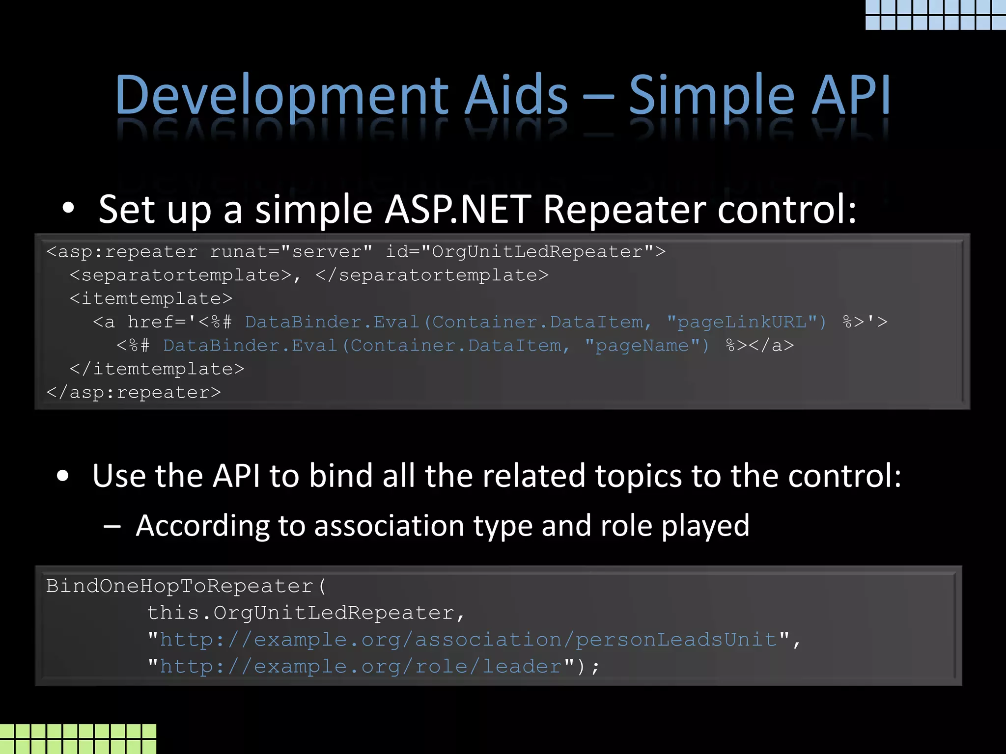 Development Aids – Simple APISet up a simple ASP.NET Repeater control:<asp:repeaterrunat="server" id="OrgUnitLedRepeater">  <separatortemplate>, </separatortemplate>  <itemtemplate>    <a href='<%# DataBinder.Eval(Container.DataItem, "pageLinkURL") %>'>      <%#DataBinder.Eval(Container.DataItem, "pageName") %></a>  </itemtemplate></asp:repeater>Use the API to bind all the related topics to the control: