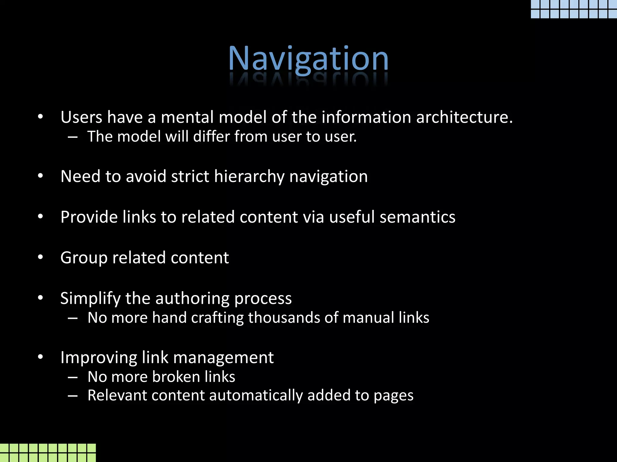 NavigationUsers have a mental model of the information architecture.The model will differ from user to user.Need to avoid strict hierarchy navigationProvide links to related content via useful semanticsGroup related contentSimplify the authoring processNo more hand crafting thousands of manual linksImproving link managementNo more broken linksRelevant content automatically added to pages