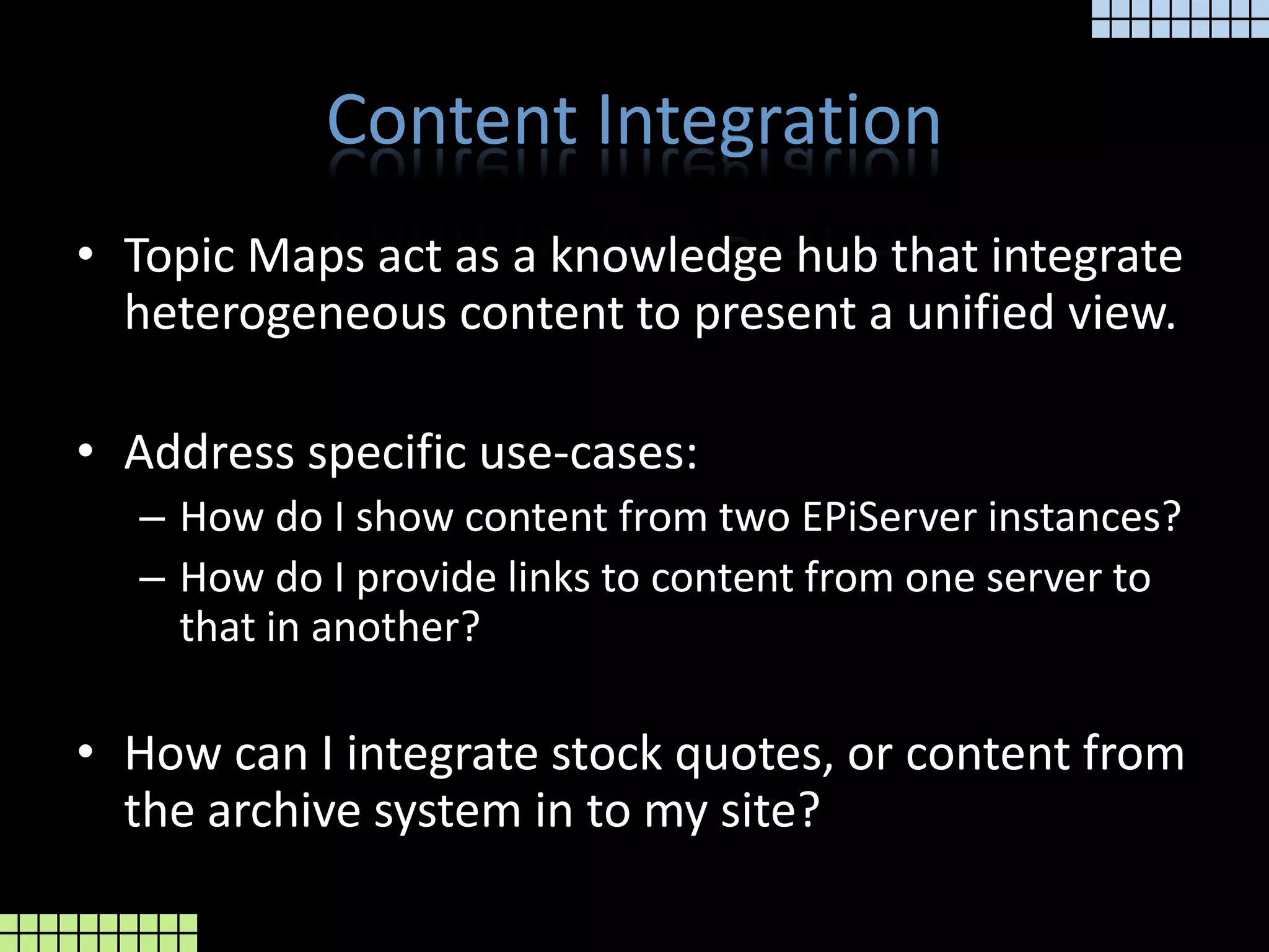 Content IntegrationTopic Maps act as a knowledge hub that integrate heterogeneous content to present a unified view.Address specific use-cases:How do I show content from two EPiServer instances?How do I provide links to content from one server to that in another?How can I integrate stock quotes, or content from the archive system in to my site?