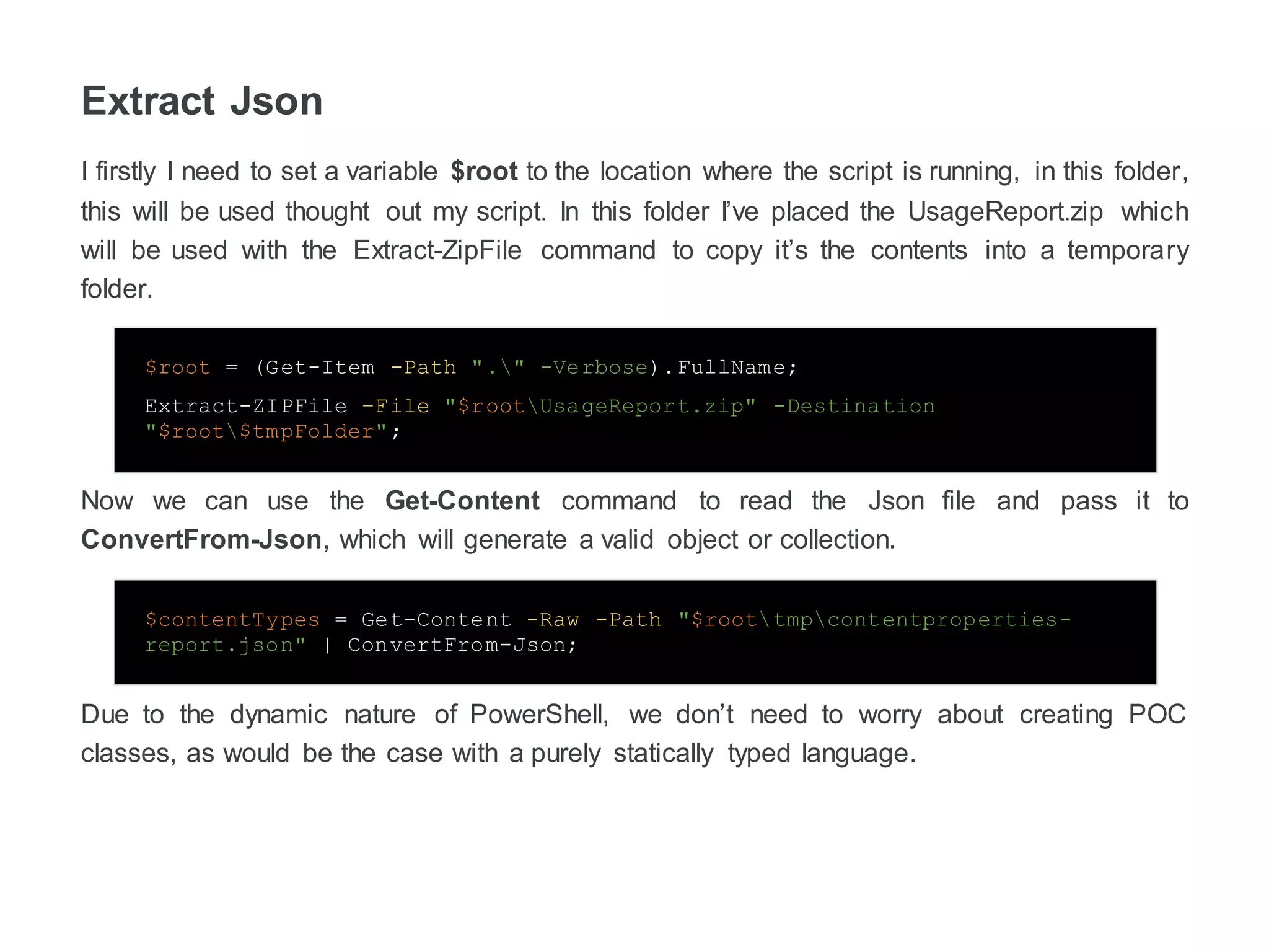 Extract Json
I firstly I need to set a variable $root to the location where the script is running, in this folder,
this will be used thought out my script. In this folder, I’ve placed the UsageReport.zip which
will be used with the Extract-ZipFile command to copy the contents into the temporary folder.
$root = (Get-Item -Path "." -Verbose).FullName;
Extract-ZIPFile –File "$rootUsageReport.zip" -Destination
"$root$tmpFolder";
Now we can use the Get-Content command to read the JSON file and pass it to
ConvertFrom-Json, which will generate a valid object or collection.
$contentTypes = Get-Content -Raw -Path "$roottmpcontentproperties-
zreport.json" | ConvertFrom-Json;
Due to the dynamic nature of PowerShell, we don’t need to worry about creating POC
classes, as would be the case with a purely statically typed language.
 