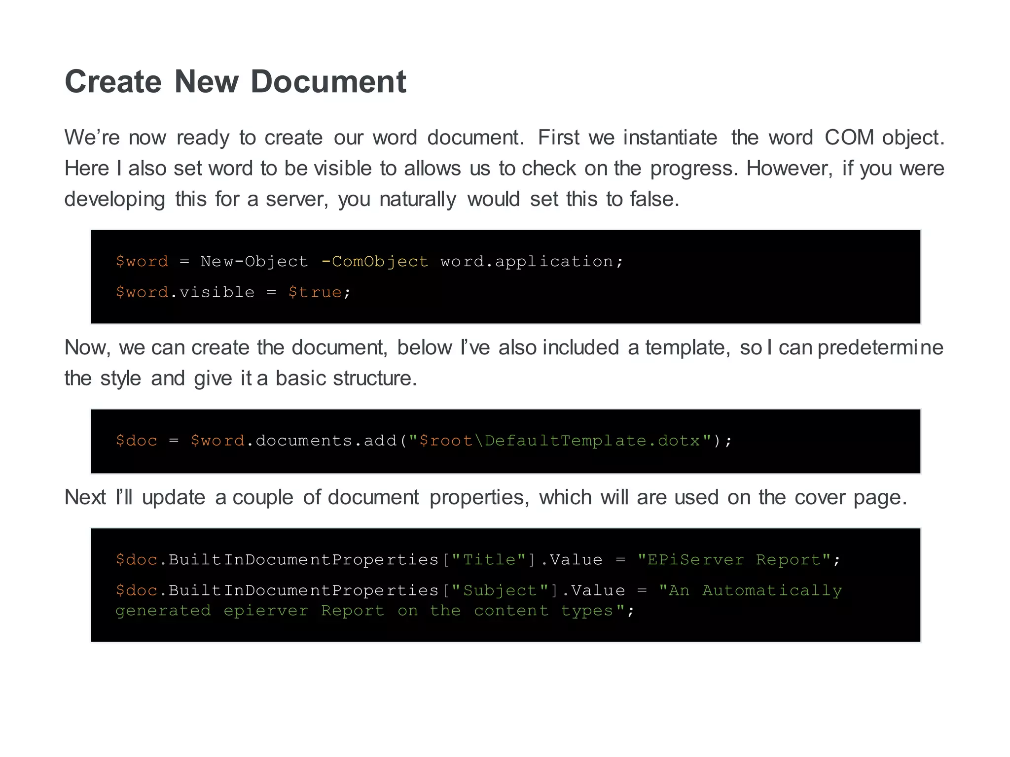 Create New Document
We’re now ready to create our word document. First we instantiate the word COM object.
Here I also set word to be visible to allows us to check on the progress. However, if you were
developing this for a server, you naturally would set this to false.
$word = New-Object -ComObject word.application;
$word.visible = $true;
Now, we can create the document, below I’ve also included a template, so I can predetermine
the style and give it a basic structure.
$doc = $word.documents.add("$rootDefaultTemplate.dotx");
Next I’ll update a couple of document properties, which will are used on the cover page.
$doc.BuiltInDocumentProperties["Title"].Value = "EPiServer Report";
$doc.BuiltInDocumentProperties["Subject"].Value = "An Automatically
generated epierver Report on the content types";
 