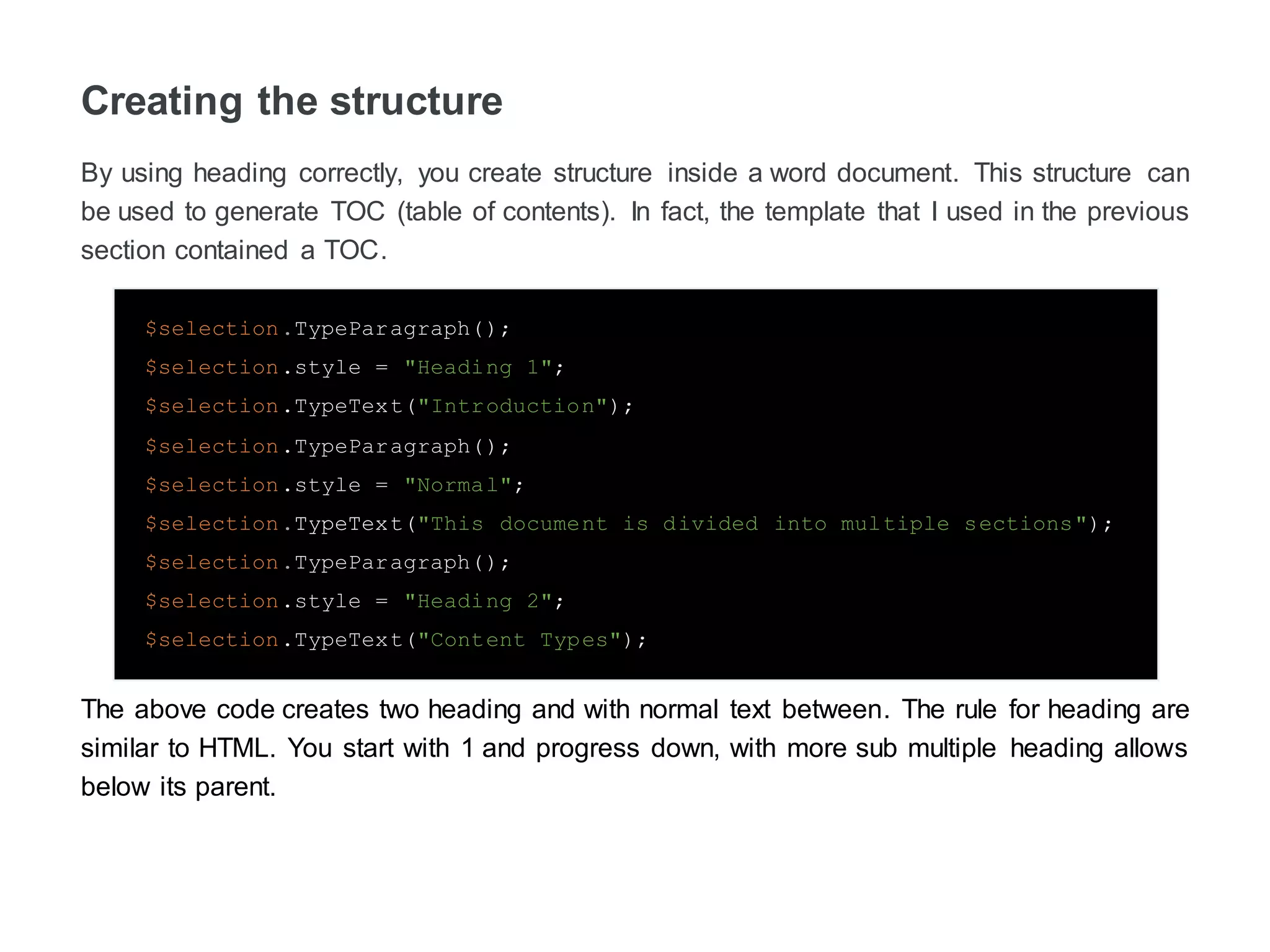 Creating the structure
By using heading correctly, you create structure inside a word document. This structure can
be used to generate TOC (table of contents). In fact, the template that I used in the previous
section contained a TOC.
$selection.TypeParagraph();
$selection.style = "Heading 1";
$selection.TypeText("Introduction");
$selection.TypeParagraph();
$selection.style = "Normal";
$selection.TypeText("This document is divided into multiple sections");
$selection.TypeParagraph();
$selection.style = "Heading 2";
$selection.TypeText("Content Types");
The above code creates two heading and with normal text between. The rule for heading are
similar to HTML. You start with 1 and progress down, with more sub heading’s allows below
its parent.
 