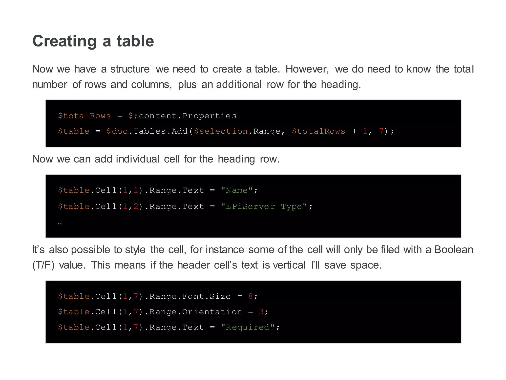 Creating a table
Now we have a structure we need to create a table. However, we do need to know the total
number of rows and columns, plus an additional row for the heading.
$totalRows = $;content.Properties
$table = $doc.Tables.Add($selection.Range, $totalRows + 1, 7);
Now we can add individual cell for the heading row.
$table.Cell(1,1).Range.Text = "Name";
$table.Cell(1,2).Range.Text = "EPiServer Type";
…
It’s also possible to style the cell, for instance some of the cell will only be filed with a Boolean
(T/F) value. This means if the header cell’s text is vertical I’ll save space.
$table.Cell(1,7).Range.Font.Size = 8;
$table.Cell(1,7).Range.Orientation = 3;
$table.Cell(1,7).Range.Text = "Required";
 