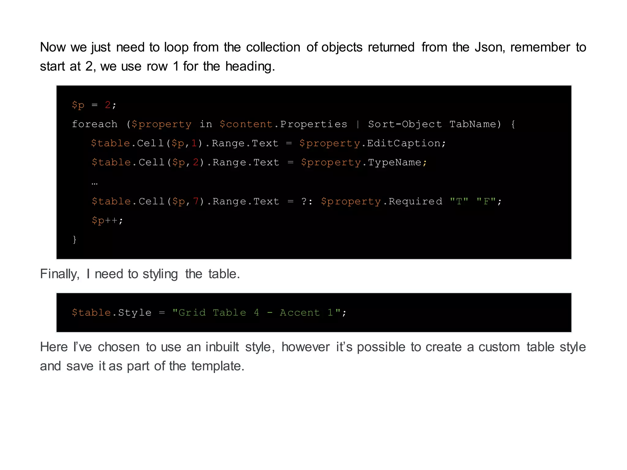Now we just need to loop from the collection of objects returned from the Json, remember to
start at 2, we use row 1 for the heading.
$p = 2;
foreach ($property in $content.Properties | Sort-Object TabName) {
$table.Cell($p,1).Range.Text = $property.EditCaption;
$table.Cell($p,2).Range.Text = $property.TypeName;
…
$table.Cell($p,7).Range.Text = ?: $property.Required "T" "F";
$p++;
}
Finally, I need to styling the table.
$table.Style = "Grid Table 4 - Accent 1";
Here I’ve chosen to use an inbuilt style, however it’s possible to create a custom table style
and save it as part of the template.
 