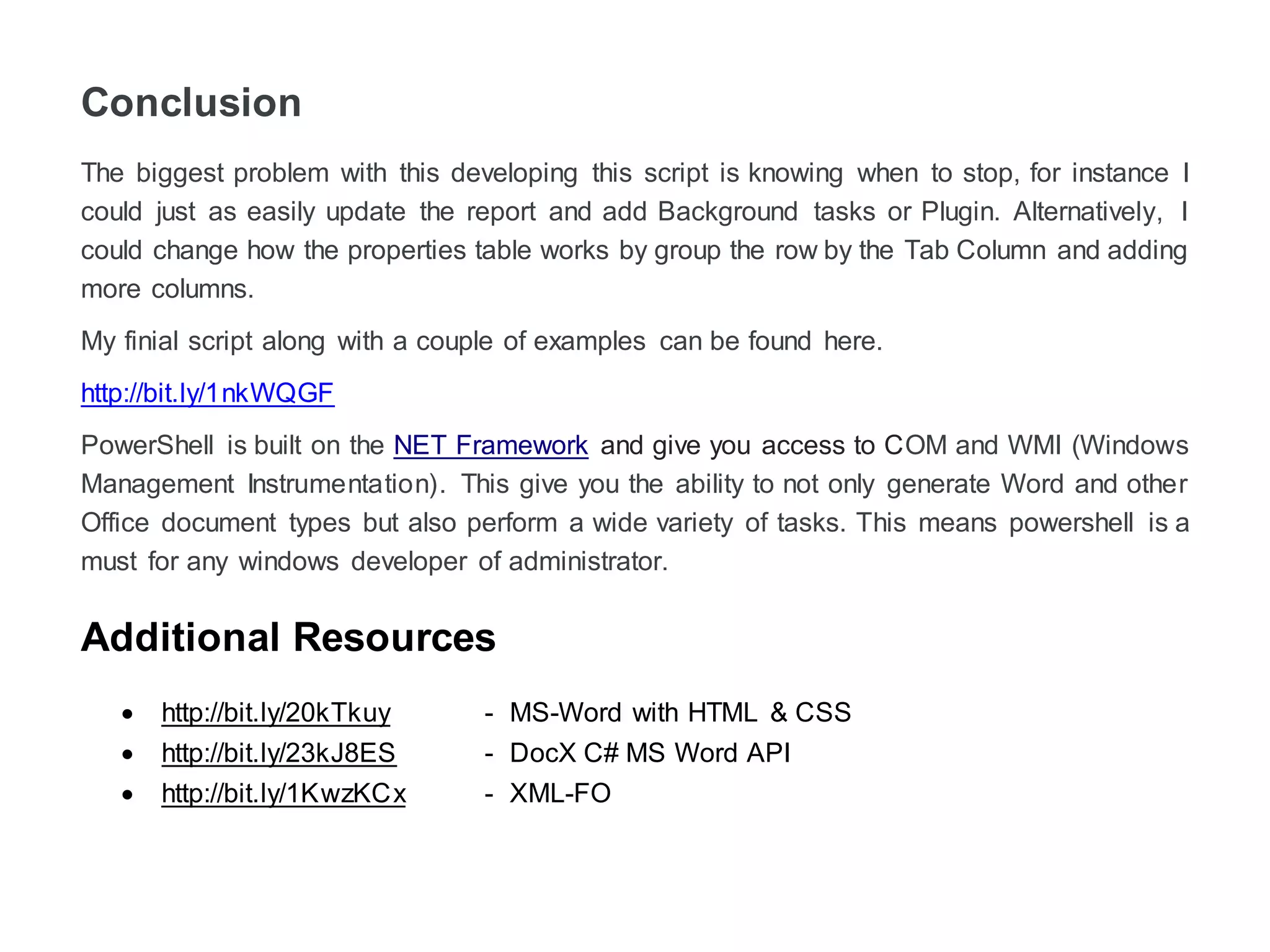 Conclusion
The biggest problem with this developing this script is knowing when to stop. For instance, I
could just as easily update the report and add Background tasks or Plugin. Alternatively, I
could change how the properties table works by the group the row by the Tab Column and
adding more columns.
My final script along with a couple of examples can be found by following the link below.
http://bit.ly/1nkWQGF
PowerShell is built on the NET Framework and give you access to COM and WMI (Windows
Management Instrumentation). This gives you the ability to not only generate Word and other
Office document types but also perform a wide variety of tasks. This means PowerShell is a
must for any windows developer or administrators.
Additional Resources
 http://bit.ly/20kTkuy - MS-Word with HTML & CSS
 http://bit.ly/23kJ8ES - DocX C# MS Word API
 http://bit.ly/1KwzKCx - XML-FO
 