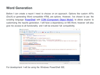 Word Generation
Before I can create a report I need to choose an approach. Custom API’s (DocX) or
generating Word compatible HTML are options. However, I’ve chosen to use the scripting
language PowerShell with COM (Component Object Model), to allows anyone to customize
the reports generation. I will have a dependency on MS Word. But give me full access to
word's functionality and I will be ensured full compatibility.
For development, I will be using the Windows PowerShell ISE.
 