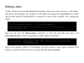 Extract Json
I firstly I need to set a variable $root to the location where the script is running, in this folder,
this will be used thought out my script. In this folder, I’ve placed the UsageReport.zip which
will be used with the Extract-ZipFile command to copy the contents into the temporary folder.
$root = (Get-Item -Path "." -Verbose).FullName;
Extract-ZIPFile –File "$rootUsageReport.zip" -Destination
"$root$tmpFolder";
Now we can use the Get-Content command to read the JSON file and pass it to
ConvertFrom-Json, which will generate a valid object or collection.
$contentTypes = Get-Content -Raw -Path "$roottmpcontentproperties-
zreport.json" | ConvertFrom-Json;
Due to the dynamic nature of PowerShell, we don’t need to worry about creating POC
classes, as would be the case with a purely statically typed language.
 