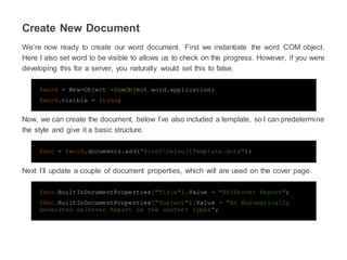 Create New Document
We’re now ready to create our word document. First we instantiate the word COM object.
Here I also set word to be visible to allows us to check on the progress. However, if you were
developing this for a server, you naturally would set this to false.
$word = New-Object -ComObject word.application;
$word.visible = $true;
Now, we can create the document, below I’ve also included a template, so I can predetermine
the style and give it a basic structure.
$doc = $word.documents.add("$rootDefaultTemplate.dotx");
Next I’ll update a couple of document properties, which will are used on the cover page.
$doc.BuiltInDocumentProperties["Title"].Value = "EPiServer Report";
$doc.BuiltInDocumentProperties["Subject"].Value = "An Automatically
generated epierver Report on the content types";
 
