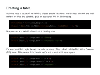 Creating a table
Now we have a structure we need to create a table. However, we do need to know the total
number of rows and columns, plus an additional row for the heading.
$totalRows = $;content.Properties
$table = $doc.Tables.Add($selection.Range, $totalRows + 1, 7);
Now we can add individual cell for the heading row.
$table.Cell(1,1).Range.Text = "Name";
$table.Cell(1,2).Range.Text = "EPiServer Type";
…
It’s also possible to style the cell, for instance some of the cell will only be filed with a Boolean
(T/F) value. This means if the header cell’s text is vertical I’ll save space.
$table.Cell(1,7).Range.Font.Size = 8;
$table.Cell(1,7).Range.Orientation = 3;
$table.Cell(1,7).Range.Text = "Required";
 