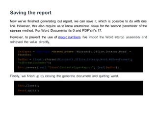 Saving the report
Now we’ve finished generating out report, we can save it, which is possible to do with one
line. However, this also require us to know enumerate value for the second parameter of the
saveas method. For Word Documents its 0 and PDF’s it’s 17.
However, to prevent the use of magic numbers I’ve import the Word Interop assembly and
retrieved the value directly.
$wdTypes = Add-Type -AssemblyName 'Microsoft.Office.Interop.Word' -
Passthru;
$wdDoc = [Enum]::Parse([Microsoft.Office.Interop.Word.WdSaveFormat],
"wdFormatDocument");
$doc.saveas([ref] "$rootContent-Type-Report", [ref]$wdDoc);
Finally, we finish up by closing the generate document and quitting word.
$doc.Close();
$word.quit();
 