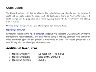 Conclusion
The biggest problem with this developing this script is knowing when to stop. For instance, I
could just as easily update the report and add Background tasks or Plugin. Alternatively, I
could change how the properties table works by the group the row by the Tab Column and
adding more columns.
My final script along with a couple of examples can be found by following the link below.
http://bit.ly/1nkWQGF
PowerShell is built on the NET Framework and give you access to COM and WMI (Windows
Management Instrumentation). This gives you the ability to not only generate Word and other
Office document types but also perform a wide variety of tasks. This means PowerShell is a
must for any windows developer or administrators.
Additional Resources
 http://bit.ly/20kTkuy - MS-Word with HTML & CSS
 http://bit.ly/23kJ8ES - DocX C# MS Word API
 http://bit.ly/1KwzKCx - XML-FO
 