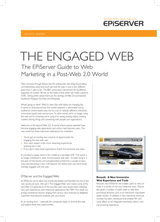WHITE PAPER




THE ENgAgEd WEB
The EPiServer guide to Web
Marketing in a Post-Web 2.0 World
Take a browse through Alexa’s top 50 ranking web sites [http://www.alexa.
com/site/ds/top_sites] and you’ll see that the web is now a very different
place than it used to be. The BBC, yesteryear’s benchmark for excellence,
languishes at number 48, hot on the heels of that other ‘old media’ supremo
CNN. Sitting pretty above them are the darlings of Web 2.0 and beyond:
Facebook, MySpace, YouTube and Wikipedia.

What’s going on here? Well, it’s clear that web habits are changing fast.
In terms of clicks-per-minute, the world’s attention is dominated not by
traditional content-based sites, but by a set of radically different, interactive,
community-based tools and services. In other words, we’re no longer using
the web just for browsing, we’re using it for doing: posting videos, creating
content, sharing things and connecting with people and organisations.

Welcome to life beyond Web 2.0. A world where passive websites have
become engaging web applications and visitors have become users. This
new world has three important implications for marketers:

1. You’ve got an exciting new universe of opportunities for
   engaging the new web user
2. Your users expect richer, more rewarding experiences;
   anything less is dull
3. If you don’t meet these expectations, they’ll find someone who does

In consultancy-speak, we’re in the middle of a ‘paradigm shift’. The world is
no longer interested in static, ‘brochureware’ web sites - it’s been living in a
hot spot of interactivity and user-generated content for a couple of years
now, and everything is new: a life beyond ‘2.0’ where users are more funda-
mentally engaged with the web.



EPiServer and the Engaged Web                                                        Renault: A New Immersive
At EPiServer, we’ve taken top brands like Adidas and Red Bull into this brave        Web Experience and Tools
new world and back. We call it ‘The Engaged Web’ and it takes some of the            Renault’s new EPiServer site enables users to view ve-
best Web 2.0 applications of the past few years and recasts them, blending           hicles in a variety of rich and immersive ways. They’re
new user experiences with enterprise applications like CRM. The result: sur-         also given a number of useful tools to help their
prising commercial returns, ranging from serious new revenues to delighted           purchasing decisions, such as an interactive, map-based
customers that become involved with your brand.                                      dealer locator. In addition, a new interactive brochure
                                                                                     concept has been introduced that enables film and
It’s an exciting time -- especially for companies ready to re-think the web          visual effects to be integrated seamlessly within a nor-
and exploit these new opportunities.                                                 mal browsing experience.
 