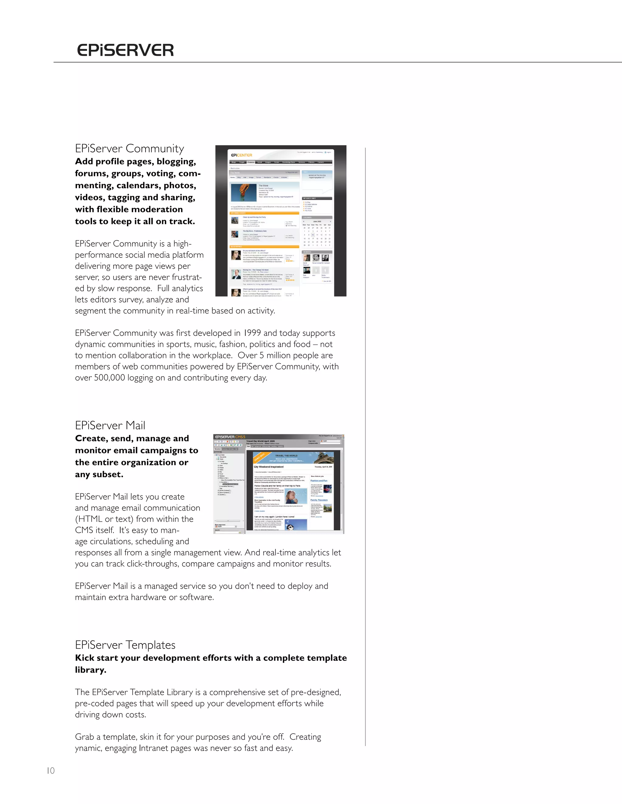 EPiServer Community
     Add profile pages, blogging,
     forums, groups, voting, com-
     menting, calendars, photos,
     videos, tagging and sharing,
     with flexible moderation
     tools to keep it all on track.

     EPiServer Community is a high-
     performance social media platform
     delivering more page views per
     server, so users are never frustrat-
     ed by slow response. Full analytics
     lets editors survey, analyze and
     segment the community in real-time based on activity.

     EPiServer Community was first developed in 1999 and today supports
     dynamic communities in sports, music, fashion, politics and food – not
     to mention collaboration in the workplace. Over 5 million people are
     members of web communities powered by EPiServer Community, with
     over 500,000 logging on and contributing every day.




     EPiServer Mail
     Create, send, manage and
     monitor email campaigns to
     the entire organization or
     any subset.

     EPiServer Mail lets you create
     and manage email communication
     (hTML or text) from within the
     CMS itself. It’s easy to man-
     age circulations, scheduling and
     responses all from a single management view. And real-time analytics let
     you can track click-throughs, compare campaigns and monitor results.

     EPiServer Mail is a managed service so you don’t need to deploy and
     maintain extra hardware or software.




     EPiServer Templates
     Kick start your development efforts with a complete template
     library.

     The EPiServer Template Library is a comprehensive set of pre-designed,
     pre-coded pages that will speed up your development efforts while
     driving down costs.

     Grab a template, skin it for your purposes and you’re off. Creating
     ynamic, engaging Intranet pages was never so fast and easy.

10
 