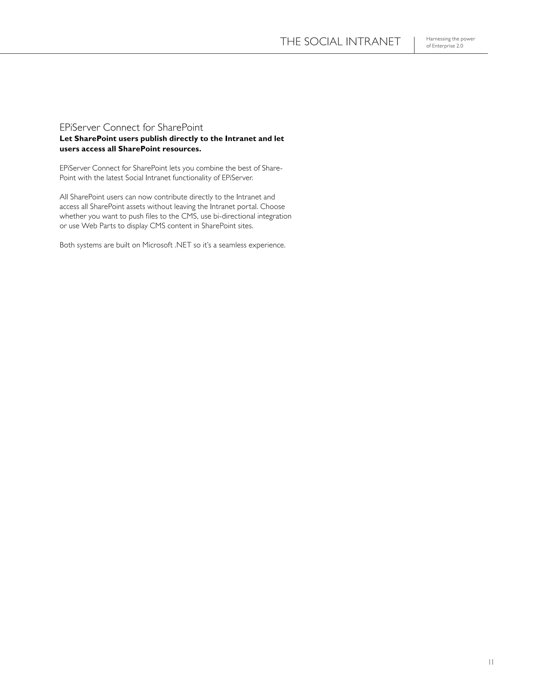 ThE SOCIAL INTRANET   harnessing the power
                                                                                           of Enterprise 2.0




EPiServer Connect for SharePoint
Let SharePoint users publish directly to the Intranet and let
users access all SharePoint resources.

EPiServer Connect for SharePoint lets you combine the best of Share-
Point with the latest Social Intranet functionality of EPiServer.

All SharePoint users can now contribute directly to the Intranet and
access all SharePoint assets without leaving the Intranet portal. Choose
whether you want to push files to the CMS, use bi-directional integration
or use Web Parts to display CMS content in SharePoint sites.

Both systems are built on Microsoft .NET so it’s a seamless experience.




                                                                                                                  11
 