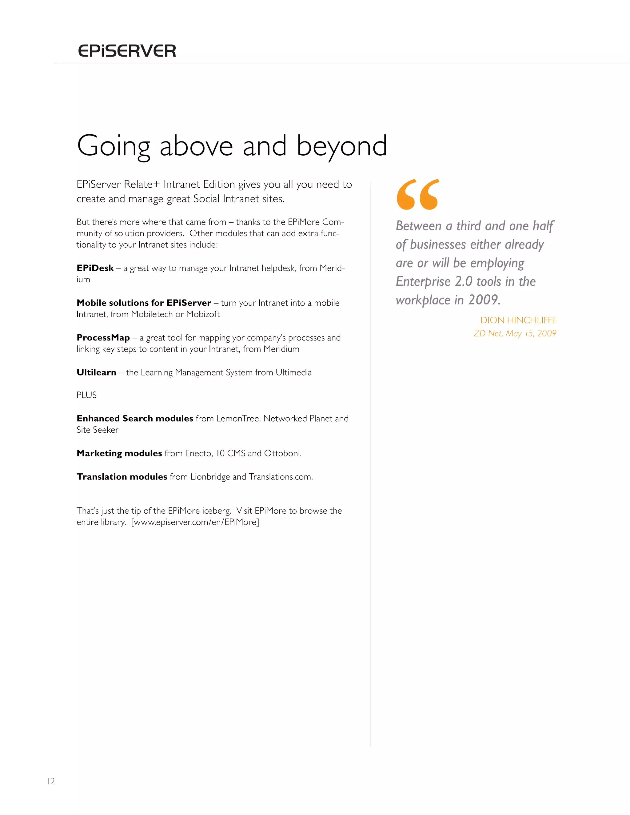 Going above and beyond
     EPiServer Relate+ Intranet Edition gives you all you need to
     create and manage great Social Intranet sites.
     But there’s more where that came from – thanks to the EPiMore Com-
     munity of solution providers. Other modules that can add extra func-
                                                                               Between a third and one half
     tionality to your Intranet sites include:                                 of businesses either already
     EPiDesk – a great way to manage your Intranet helpdesk, from Merid-       are or will be employing
     ium                                                                       Enterprise 2.0 tools in the
     Mobile solutions for EPiServer – turn your Intranet into a mobile         workplace in 2009.
     Intranet, from Mobiletech or Mobizoft
                                                                                             DION hINChLIFFE
     ProcessMap – a great tool for mapping yor company’s processes and                      ZD Net, May 15, 2009
     linking key steps to content in your Intranet, from Meridium

     Ultilearn – the Learning Management System from Ultimedia

     PLUS

     Enhanced Search modules from LemonTree, Networked Planet and
     Site Seeker

     Marketing modules from Enecto, 10 CMS and Ottoboni.

     Translation modules from Lionbridge and Translations.com.


     That’s just the tip of the EPiMore iceberg. Visit EPiMore to browse the
     entire library. [www.episerver.com/en/EPiMore]




12
 
