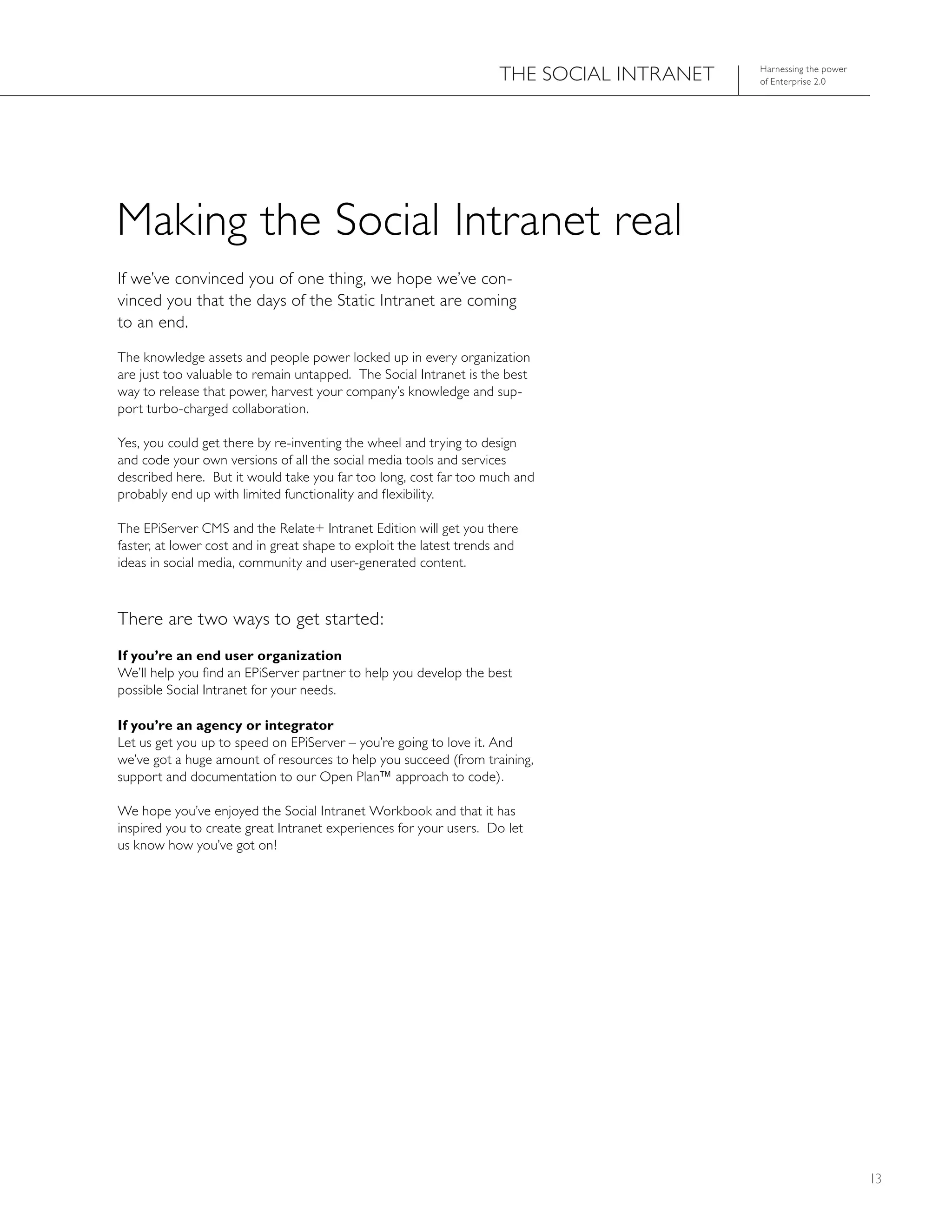 ThE SOCIAL INTRANET   harnessing the power
                                                                                           of Enterprise 2.0




Making the Social Intranet real
If we’ve convinced you of one thing, we hope we’ve con-
vinced you that the days of the Static Intranet are coming
to an end.
The knowledge assets and people power locked up in every organization
are just too valuable to remain untapped. The Social Intranet is the best
way to release that power, harvest your company’s knowledge and sup-
port turbo-charged collaboration.

Yes, you could get there by re-inventing the wheel and trying to design
and code your own versions of all the social media tools and services
described here. But it would take you far too long, cost far too much and
probably end up with limited functionality and flexibility.

The EPiServer CMS and the Relate+ Intranet Edition will get you there
faster, at lower cost and in great shape to exploit the latest trends and
ideas in social media, community and user-generated content.



There are two ways to get started:
If you’re an end user organization
We’ll help you find an EPiServer partner to help you develop the best
possible Social Intranet for your needs.

If you’re an agency or integrator
Let us get you up to speed on EPiServer – you’re going to love it. And
we’ve got a huge amount of resources to help you succeed (from training,
support and documentation to our Open Plan™ approach to code).

We hope you’ve enjoyed the Social Intranet Workbook and that it has
inspired you to create great Intranet experiences for your users. Do let
us know how you’ve got on!




                                                                                                                  13
 