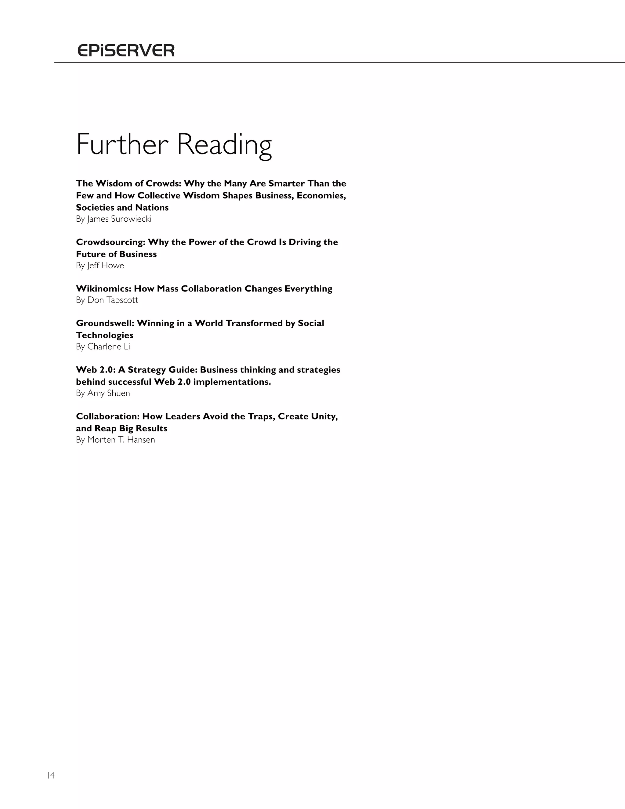 Further Reading
     The Wisdom of Crowds: Why the Many Are Smarter Than the
     Few and How Collective Wisdom Shapes Business, Economies,
     Societies and Nations
     By James Surowiecki

     Crowdsourcing: Why the Power of the Crowd Is Driving the
     Future of Business
     By Jeff howe

     Wikinomics: How Mass Collaboration Changes Everything
     By Don Tapscott

     Groundswell: Winning in a World Transformed by Social
     Technologies
     By Charlene Li

     Web 2.0: A Strategy Guide: Business thinking and strategies
     behind successful Web 2.0 implementations.
     By Amy Shuen

     Collaboration: How Leaders Avoid the Traps, Create Unity,
     and Reap Big Results
     By Morten T. hansen




14
 