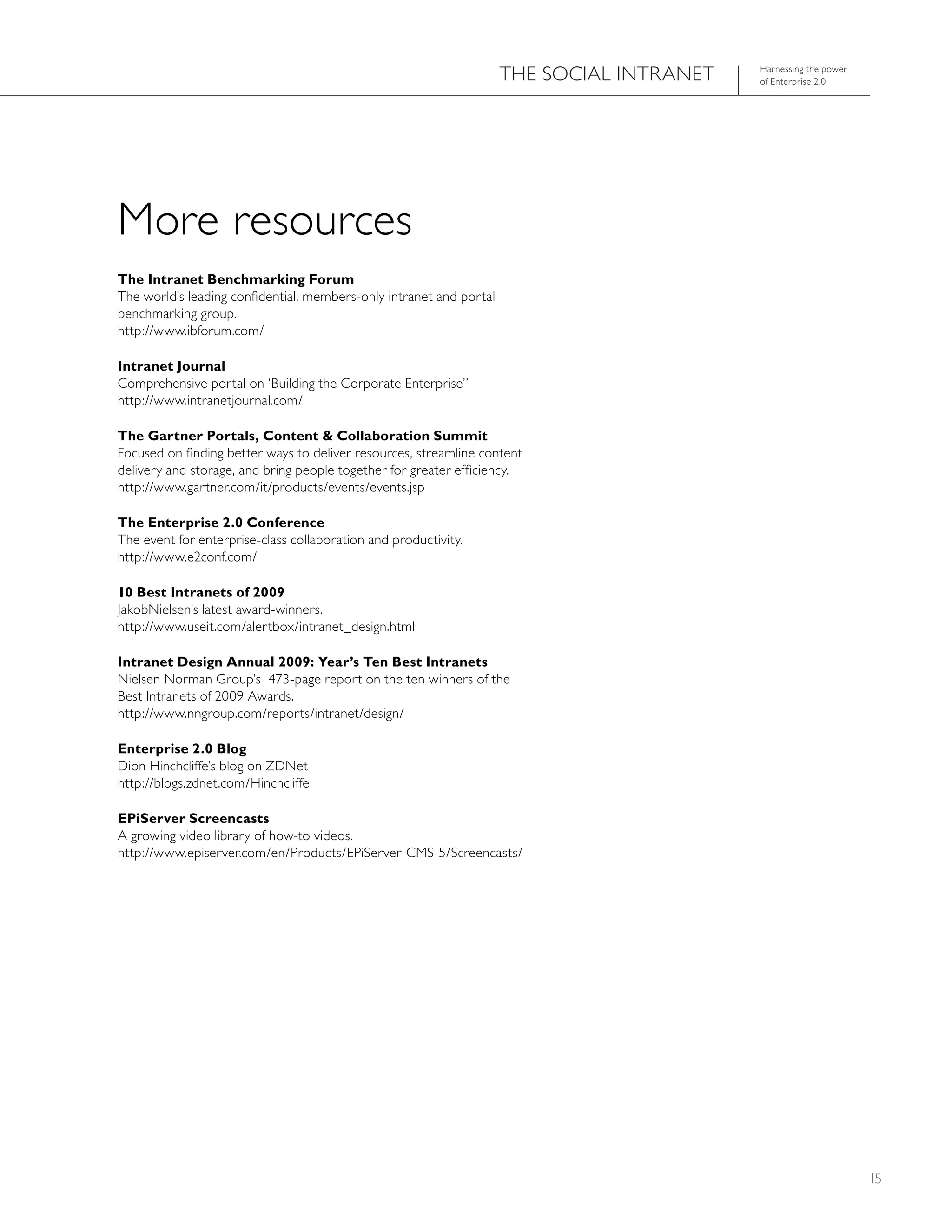 ThE SOCIAL INTRANET   harnessing the power
                                                                                           of Enterprise 2.0




More resources
The Intranet Benchmarking Forum
The world’s leading confidential, members-only intranet and portal
benchmarking group.
http://www.ibforum.com/

Intranet Journal
Comprehensive portal on ‘Building the Corporate Enterprise”
http://www.intranetjournal.com/

The Gartner Portals, Content & Collaboration Summit
Focused on finding better ways to deliver resources, streamline content
delivery and storage, and bring people together for greater efficiency.
http://www.gartner.com/it/products/events/events.jsp

The Enterprise 2.0 Conference
The event for enterprise-class collaboration and productivity.
http://www.e2conf.com/

10 Best Intranets of 2009
JakobNielsen’s latest award-winners.
http://www.useit.com/alertbox/intranet_design.html

Intranet Design Annual 2009: Year’s Ten Best Intranets
Nielsen Norman Group’s 473-page report on the ten winners of the
Best Intranets of 2009 Awards.
http://www.nngroup.com/reports/intranet/design/

Enterprise 2.0 Blog
Dion hinchcliffe’s blog on ZDNet
http://blogs.zdnet.com/hinchcliffe

EPiServer Screencasts
A growing video library of how-to videos.
http://www.episerver.com/en/Products/EPiServer-CMS-5/Screencasts/




                                                                                                                  15
 