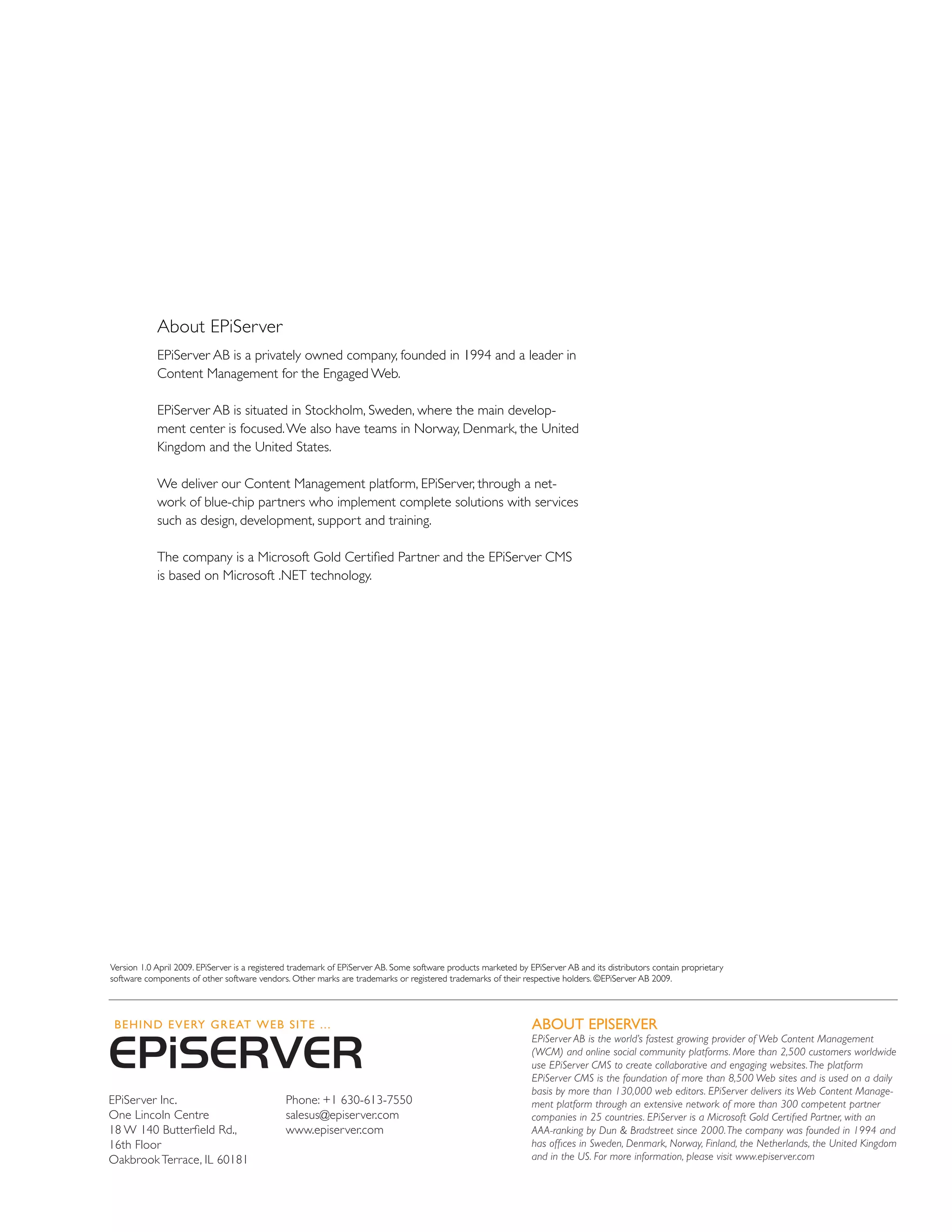 About EPiServer
            EPiServer AB is a privately owned company, founded in 1994 and a leader in
            Content Management for the Engaged Web.

            EPiServer AB is situated in Stockholm, Sweden, where the main develop-
            ment center is focused. We also have teams in Norway, Denmark, the United
            Kingdom and the United States.

            We deliver our Content Management platform, EPiServer, through a net-
            work of blue-chip partners who implement complete solutions with services
            such as design, development, support and training.

            The company is a Microsoft Gold Certified Partner and the EPiServer CMS
            is based on Microsoft .NET technology.




Version 1.0 April 2009. EPiServer is a registered trademark of EPiServer AB. Some software products marketed by EPiServer AB and its distributors contain proprietary
software components of other software vendors. Other marks are trademarks or registered trademarks of their respective holders. ©EPiServer AB 2009.




                                                                                                                 About EPISERVER
                                                                                                                 EPiServer AB is the world’s fastest growing provider of Web Content Management
                                                                                                                 (WCM) and online social community platforms. More than 2,500 customers worldwide
                                                                                                                 use EPiServer CMS to create collaborative and engaging websites. The platform
                                                                                                                 EPiServer CMS is the foundation of more than 8,500 Web sites and is used on a daily
                                                                                                                 basis by more than 130,000 web editors. EPiServer delivers its Web Content Manage-
EPiServer Inc.                                 Phone: +1 630-613-7550                                            ment platform through an extensive network of more than 300 competent partner
One Lincoln Centre                             salesus@episerver.com                                             companies in 25 countries. EPiServer is a Microsoft Gold Certified Partner, with an
18 W 140 Butterfield Rd.,                      www.episerver.com                                                 AAA-ranking by Dun & Bradstreet since 2000. The company was founded in 1994 and
16th Floor                                                                                                       has offices in Sweden, Denmark, Norway, Finland, the Netherlands, the United Kingdom
Oakbrook Terrace, IL 60181                                                                                       and in the US. For more information, please visit www.episerver.com
 