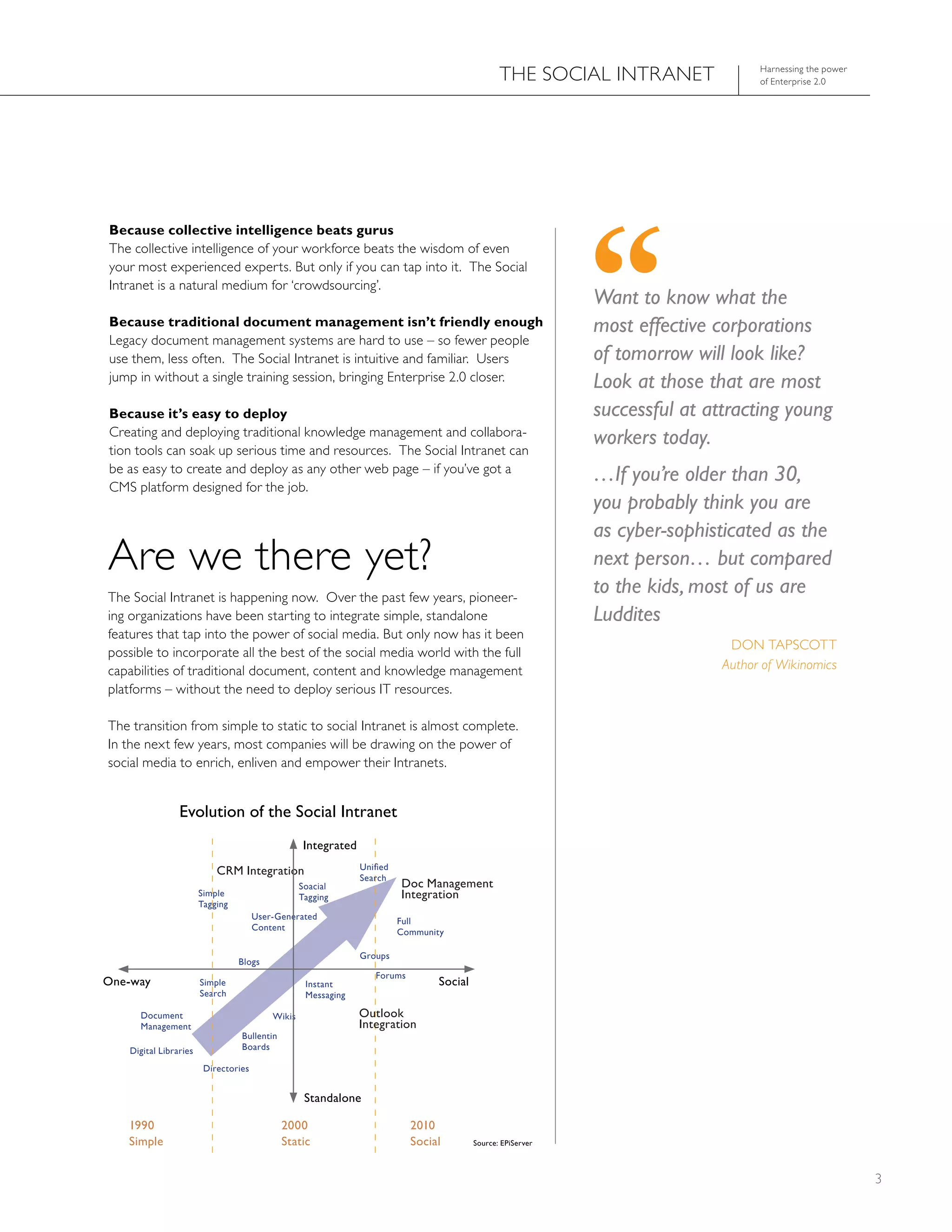 ThE SOCIAL INTRANET                harnessing the power
                                                                                                                                    of Enterprise 2.0




Because collective intelligence beats gurus
The collective intelligence of your workforce beats the wisdom of even
your most experienced experts. But only if you can tap into it. The Social
Intranet is a natural medium for ‘crowdsourcing’.
                                                                                                              Want to know what the
Because traditional document management isn’t friendly enough                                                 most effective corporations
Legacy document management systems are hard to use – so fewer people
use them, less often. The Social Intranet is intuitive and familiar. Users                                    of tomorrow will look like?
jump in without a single training session, bringing Enterprise 2.0 closer.                                    Look at those that are most
Because it’s easy to deploy                                                                                   successful at attracting young
Creating and deploying traditional knowledge management and collabora-
                                                                                                              workers today.
tion tools can soak up serious time and resources. The Social Intranet can
be as easy to create and deploy as any other web page – if you’ve got a
CMS platform designed for the job.
                                                                                                              …If you’re older than 30,
                                                                                                              you probably think you are
                                                                                                              as cyber-sophisticated as the
Are we there yet?                                                                                             next person… but compared
The Social Intranet is happening now. Over the past few years, pioneer-
                                                                                                              to the kids, most of us are
ing organizations have been starting to integrate simple, standalone                                          Luddites
features that tap into the power of social media. But only now has it been
                                                                                                                               DON TAPSCOTT
possible to incorporate all the best of the social media world with the full
capabilities of traditional document, content and knowledge management                                                        Author of Wikinomics
platforms – without the need to deploy serious IT resources.

The transition from simple to static to social Intranet is almost complete.
In the next few years, most companies will be drawing on the power of
social media to enrich, enliven and empower their Intranets.


                Evolution of the Social Intranet
                                                  Integrated

                           CRM Integration                     Unified
                                                               Search
                                                  Soacial                Doc Management
                       Simple                     tagging                Integration
                       tagging
                                      user-Generated
                                                                         Full
                                      Content
                                                                         Community

                                                               Groups
                                 blogs
                                                                  Forums
one-way                Simple                      Instant                       Social
                       Search                      Messaging

     Document                             Wikis                outlook
     Management                                                Integration
                                 bullentin
   Digital Libraries             boards

                        Directories


                                                   Standalone

   1990                                      2000                          2010
   Simple                                    Static                        Social         Source: EPiServer



                                                                                                                                                           3
 