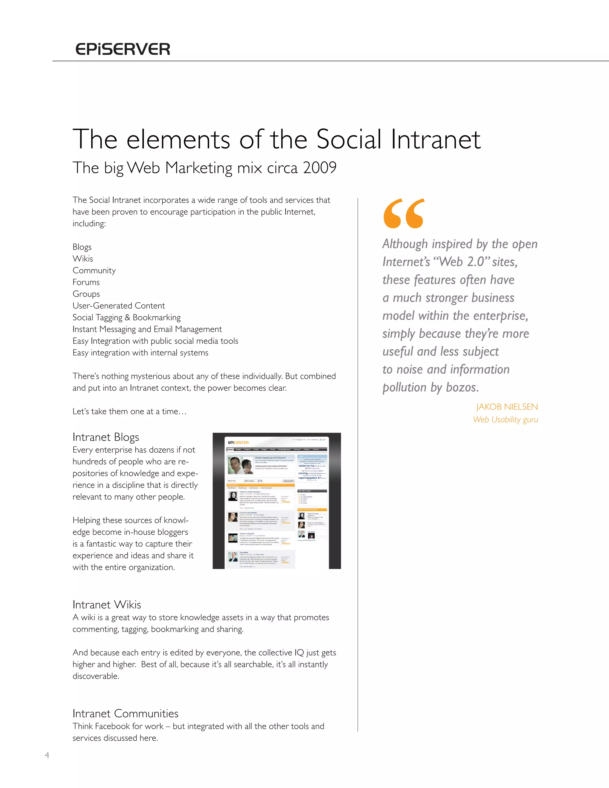 The elements of the Social Intranet
    The big Web Marketing mix circa 2009
    The Social Intranet incorporates a wide range of tools and services that
    have been proven to encourage participation in the public Internet,
    including:

    Blogs                                                                             Although inspired by the open
    Wikis
                                                                                      Internet’s “Web 2.0” sites,
    Community
    Forums                                                                            these features often have
    Groups
    User-Generated Content
                                                                                      a much stronger business
    Social Tagging & Bookmarking                                                      model within the enterprise,
    Instant Messaging and Email Management
    Easy Integration with public social media tools
                                                                                      simply because they’re more
    Easy integration with internal systems                                            useful and less subject
    There’s nothing mysterious about any of these individually. But combined
                                                                                      to noise and information
    and put into an Intranet context, the power becomes clear.                        pollution by bozos.
    Let’s take them one at a time…                                                                    JAKOB NIELSEN
                                                                                                      Web Usability guru

    Intranet Blogs
    Every enterprise has dozens if not
    hundreds of people who are re-
    positories of knowledge and expe-
    rience in a discipline that is directly
    relevant to many other people.

    helping these sources of knowl-
    edge become in-house bloggers
    is a fantastic way to capture their
    experience and ideas and share it
    with the entire organization.



    Intranet Wikis
    A wiki is a great way to store knowledge assets in a way that promotes
    commenting, tagging, bookmarking and sharing.

    And because each entry is edited by everyone, the collective IQ just gets
    higher and higher. Best of all, because it’s all searchable, it’s all instantly
    discoverable.



    Intranet Communities
    Think Facebook for work – but integrated with all the other tools and
    services discussed here.
4
 