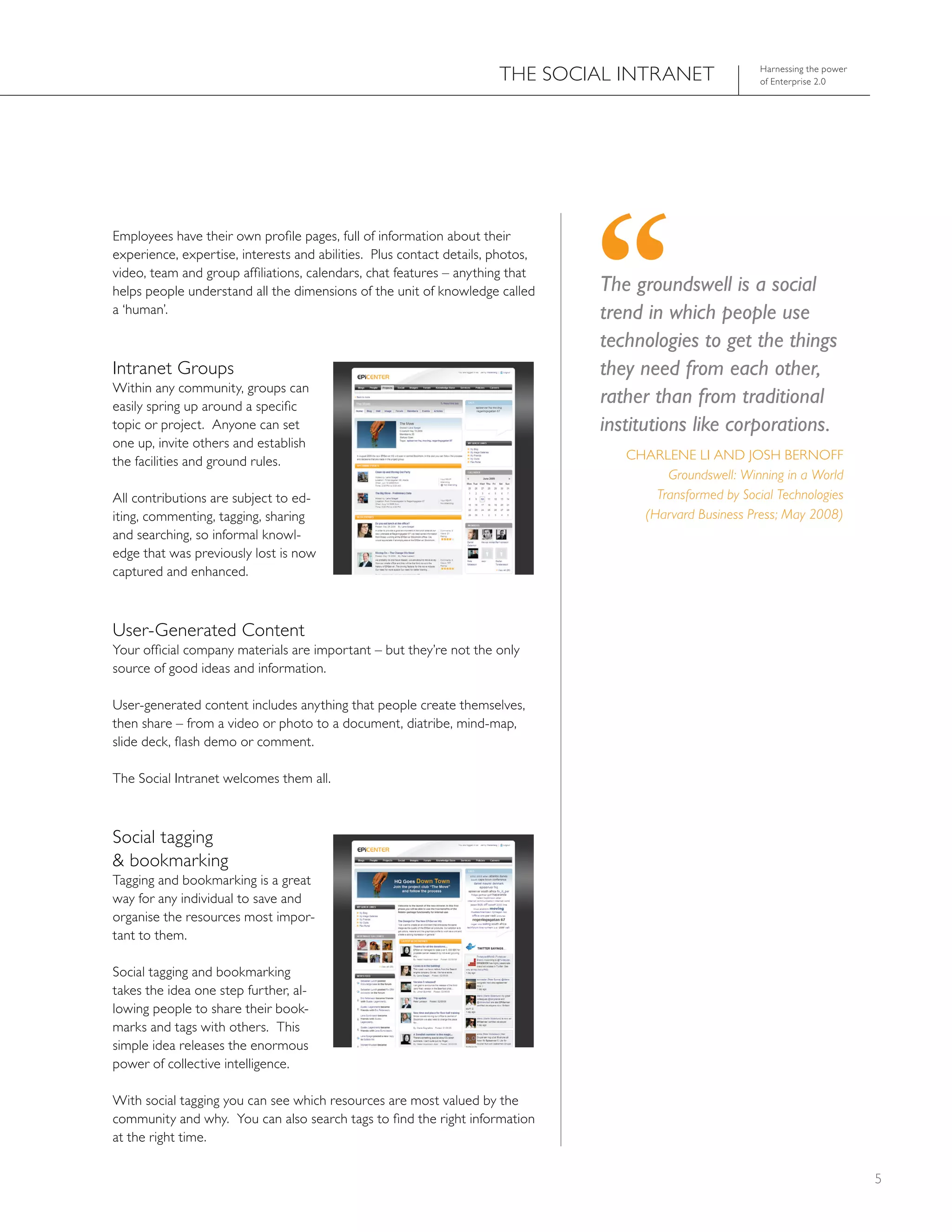 ThE SOCIAL INTRANET                 harnessing the power
                                                                                                          of Enterprise 2.0




Employees have their own profile pages, full of information about their
experience, expertise, interests and abilities. Plus contact details, photos,
video, team and group affiliations, calendars, chat features – anything that
helps people understand all the dimensions of the unit of knowledge called      The groundswell is a social
a ‘human’.                                                                      trend in which people use
                                                                                technologies to get the things
Intranet Groups                                                                 they need from each other,
Within any community, groups can
easily spring up around a specific
                                                                                rather than from traditional
topic or project. Anyone can set                                                institutions like corporations.
one up, invite others and establish
the facilities and ground rules.                                                   ChARLENE LI AND JOSh BERNOFF
                                                                                         Groundswell: Winning in a World
All contributions are subject to ed-                                                   Transformed by Social Technologies
iting, commenting, tagging, sharing                                                  (Harvard Business Press; May 2008)
and searching, so informal knowl-
edge that was previously lost is now
captured and enhanced.



User-Generated Content
Your official company materials are important – but they’re not the only
source of good ideas and information.

User-generated content includes anything that people create themselves,
then share – from a video or photo to a document, diatribe, mind-map,
slide deck, flash demo or comment.

The Social Intranet welcomes them all.



Social tagging
& bookmarking
Tagging and bookmarking is a great
way for any individual to save and
organise the resources most impor-
tant to them.

Social tagging and bookmarking
takes the idea one step further, al-
lowing people to share their book-
marks and tags with others. This
simple idea releases the enormous
power of collective intelligence.

With social tagging you can see which resources are most valued by the
community and why. You can also search tags to find the right information
at the right time.

                                                                                                                                 5
 