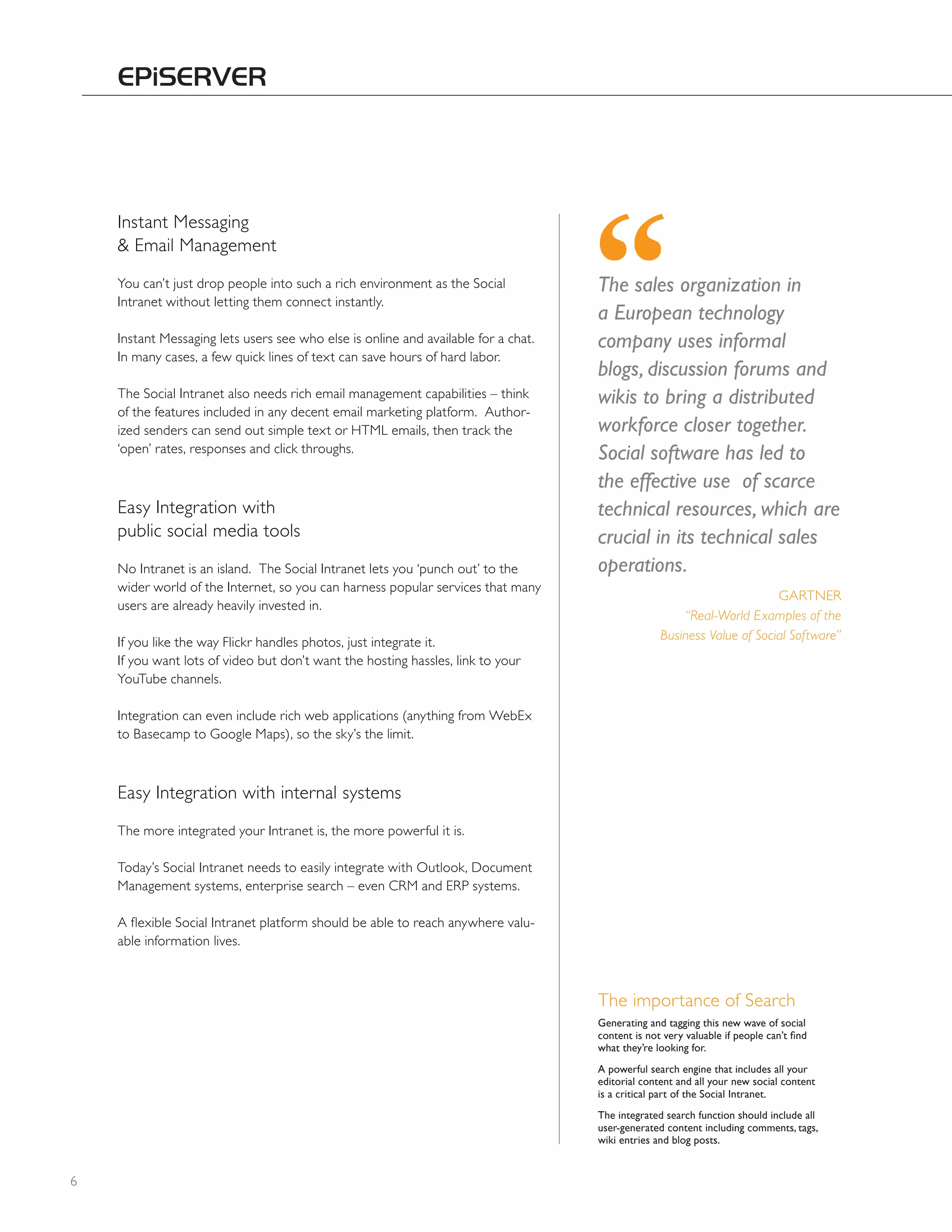 Instant Messaging
    & Email Management
    You can’t just drop people into such a rich environment as the Social           The sales organization in
    Intranet without letting them connect instantly.
                                                                                    a European technology
    Instant Messaging lets users see who else is online and available for a chat.   company uses informal
    In many cases, a few quick lines of text can save hours of hard labor.
                                                                                    blogs, discussion forums and
    The Social Intranet also needs rich email management capabilities – think       wikis to bring a distributed
    of the features included in any decent email marketing platform. Author-
    ized senders can send out simple text or hTML emails, then track the            workforce closer together.
    ‘open’ rates, responses and click throughs.                                     Social software has led to
                                                                                    the effective use of scarce
    Easy Integration with                                                           technical resources, which are
    public social media tools                                                       crucial in its technical sales
    No Intranet is an island. The Social Intranet lets you ‘punch out’ to the       operations.
    wider world of the Internet, so you can harness popular services that many
                                                                                                                        GARTNER
    users are already heavily invested in.
                                                                                                      “Real-World Examples of the
                                                                                                  Business Value of Social Software”
    If you like the way Flickr handles photos, just integrate it.
    If you want lots of video but don’t want the hosting hassles, link to your
    YouTube channels.

    Integration can even include rich web applications (anything from WebEx
    to Basecamp to Google Maps), so the sky’s the limit.



    Easy Integration with internal systems
    The more integrated your Intranet is, the more powerful it is.

    Today’s Social Intranet needs to easily integrate with Outlook, Document
    Management systems, enterprise search – even CRM and ERP systems.

    A flexible Social Intranet platform should be able to reach anywhere valu-
    able information lives.



                                                                                    The importance of Search
                                                                                    Generating and tagging this new wave of social
                                                                                    content is not very valuable if people can’t find
                                                                                    what they’re looking for.
                                                                                    A powerful search engine that includes all your
                                                                                    editorial content and all your new social content
                                                                                    is a critical part of the Social Intranet.
                                                                                    the integrated search function should include all
                                                                                    user-generated content including comments, tags,
                                                                                    wiki entries and blog posts.


6
 