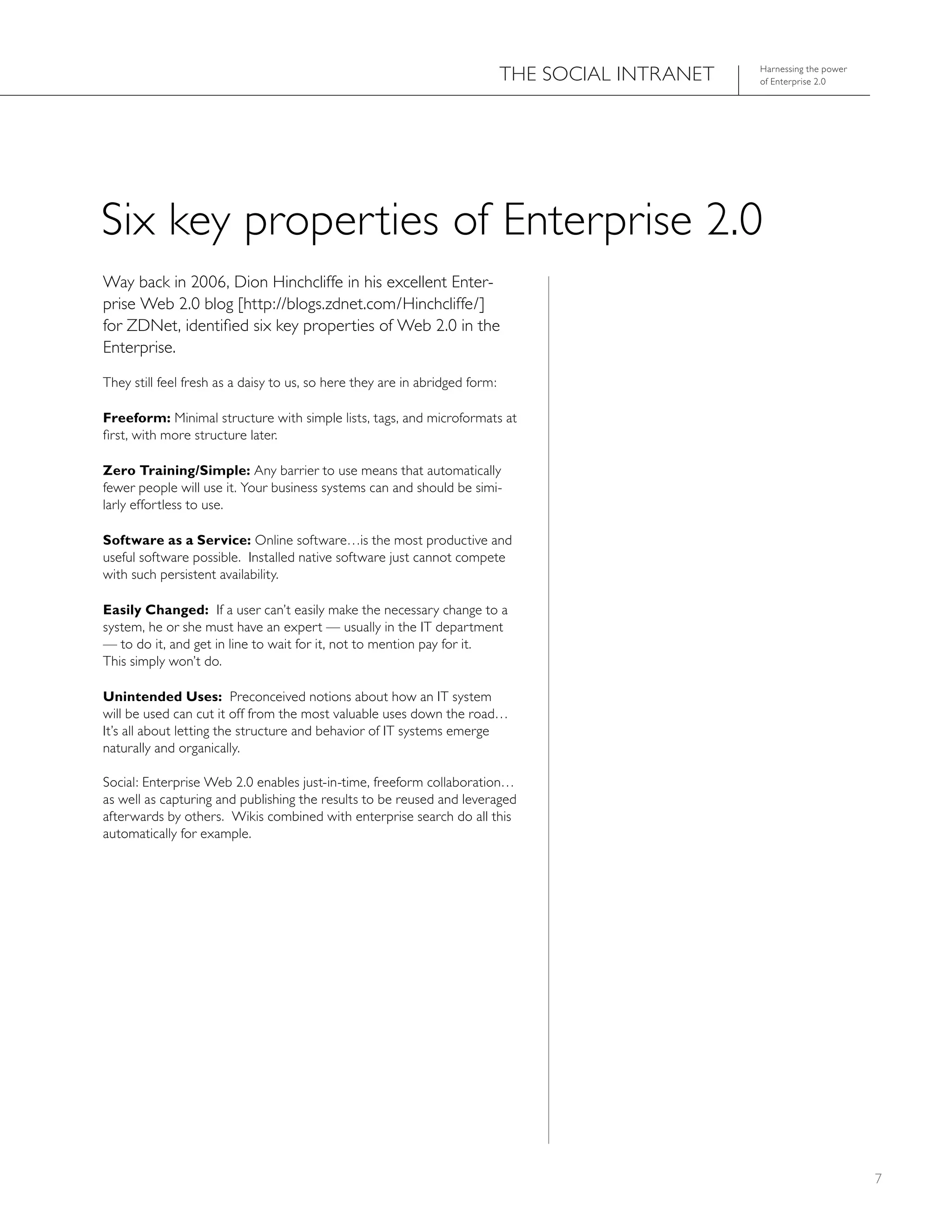 ThE SOCIAL INTRANET   harnessing the power
                                                                                                   of Enterprise 2.0




Six key properties of Enterprise 2.0
Way back in 2006, Dion hinchcliffe in his excellent Enter-
prise Web 2.0 blog [http://blogs.zdnet.com/hinchcliffe/]
for ZDNet, identified six key properties of Web 2.0 in the
Enterprise.
They still feel fresh as a daisy to us, so here they are in abridged form:

Freeform: Minimal structure with simple lists, tags, and microformats at
first, with more structure later.

Zero Training/Simple: Any barrier to use means that automatically
fewer people will use it. Your business systems can and should be simi-
larly effortless to use.

Software as a Service: Online software…is the most productive and
useful software possible. Installed native software just cannot compete
with such persistent availability.

Easily Changed: If a user can’t easily make the necessary change to a
system, he or she must have an expert — usually in the IT department
— to do it, and get in line to wait for it, not to mention pay for it.
This simply won’t do.

Unintended Uses: Preconceived notions about how an IT system
will be used can cut it off from the most valuable uses down the road…
It’s all about letting the structure and behavior of IT systems emerge
naturally and organically.

Social: Enterprise Web 2.0 enables just-in-time, freeform collaboration…
as well as capturing and publishing the results to be reused and leveraged
afterwards by others. Wikis combined with enterprise search do all this
automatically for example.




                                                                                                                          7
 