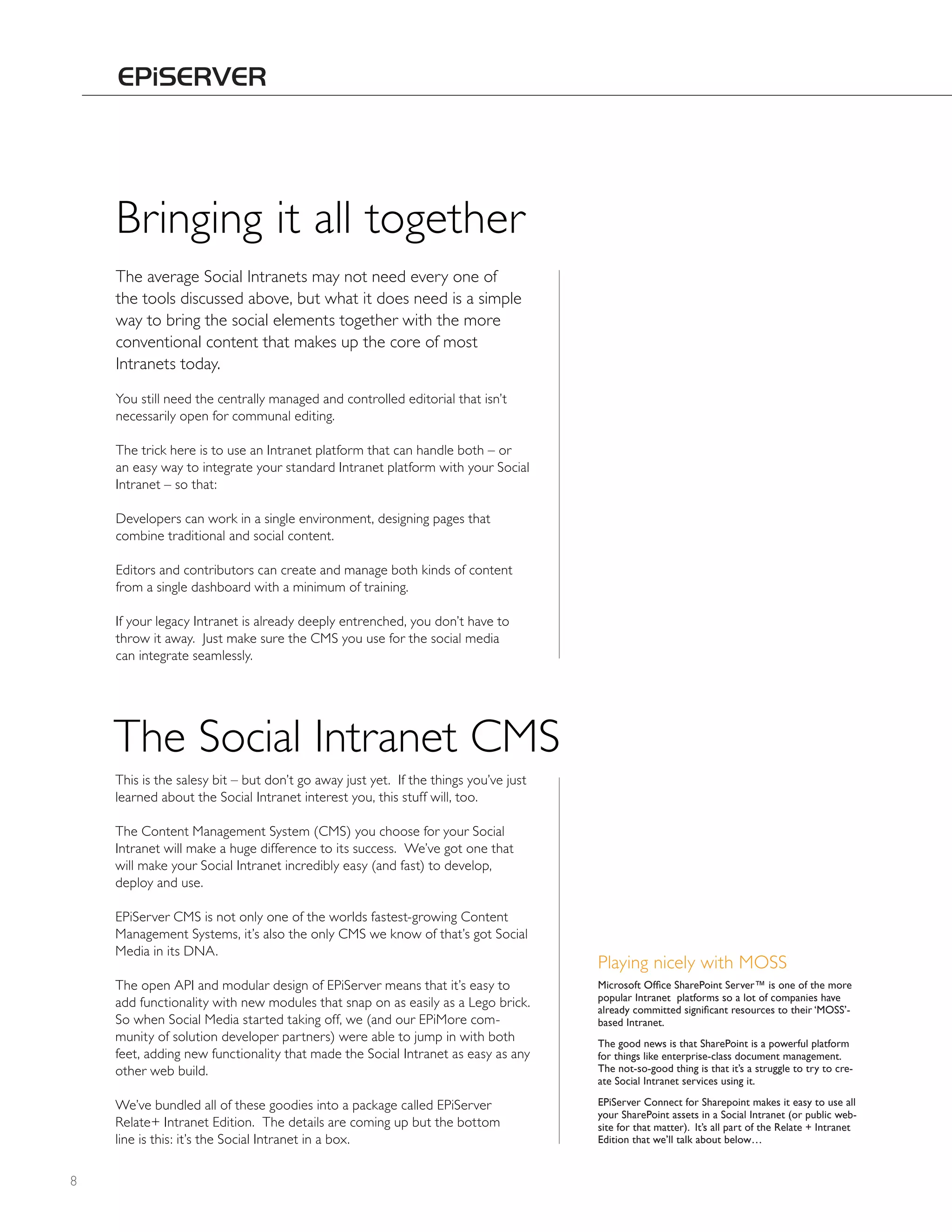 Bringing it all together
    The average Social Intranets may not need every one of
    the tools discussed above, but what it does need is a simple
    way to bring the social elements together with the more
    conventional content that makes up the core of most
    Intranets today.
    You still need the centrally managed and controlled editorial that isn’t
    necessarily open for communal editing.

    The trick here is to use an Intranet platform that can handle both – or
    an easy way to integrate your standard Intranet platform with your Social
    Intranet – so that:

    Developers can work in a single environment, designing pages that
    combine traditional and social content.

    Editors and contributors can create and manage both kinds of content
    from a single dashboard with a minimum of training.

    If your legacy Intranet is already deeply entrenched, you don’t have to
    throw it away. Just make sure the CMS you use for the social media
    can integrate seamlessly.




    The Social Intranet CMS
    This is the salesy bit – but don’t go away just yet. If the things you’ve just
    learned about the Social Intranet interest you, this stuff will, too.

    The Content Management System (CMS) you choose for your Social
    Intranet will make a huge difference to its success. We’ve got one that
    will make your Social Intranet incredibly easy (and fast) to develop,
    deploy and use.

    EPiServer CMS is not only one of the worlds fastest-growing Content
    Management Systems, it’s also the only CMS we know of that’s got Social
    Media in its DNA.
                                                                                     Playing nicely with MOSS
    The open API and modular design of EPiServer means that it’s easy to             Microsoft Office SharePoint Server™ is one of the more
                                                                                     popular Intranet platforms so a lot of companies have
    add functionality with new modules that snap on as easily as a Lego brick.       already committed significant resources to their ‘MOSS’-
    So when Social Media started taking off, we (and our EPiMore com-                based Intranet.
    munity of solution developer partners) were able to jump in with both            the good news is that SharePoint is a powerful platform
    feet, adding new functionality that made the Social Intranet as easy as any      for things like enterprise-class document management.
    other web build.                                                                 the not-so-good thing is that it’s a struggle to try to cre-
                                                                                     ate Social Intranet services using it.

    We’ve bundled all of these goodies into a package called EPiServer               EPiServer Connect for Sharepoint makes it easy to use all
                                                                                     your SharePoint assets in a Social Intranet (or public web-
    Relate+ Intranet Edition. The details are coming up but the bottom               site for that matter). It’s all part of the Relate + Intranet
    line is this: it’s the Social Intranet in a box.                                 Edition that we’ll talk about below…


8
 