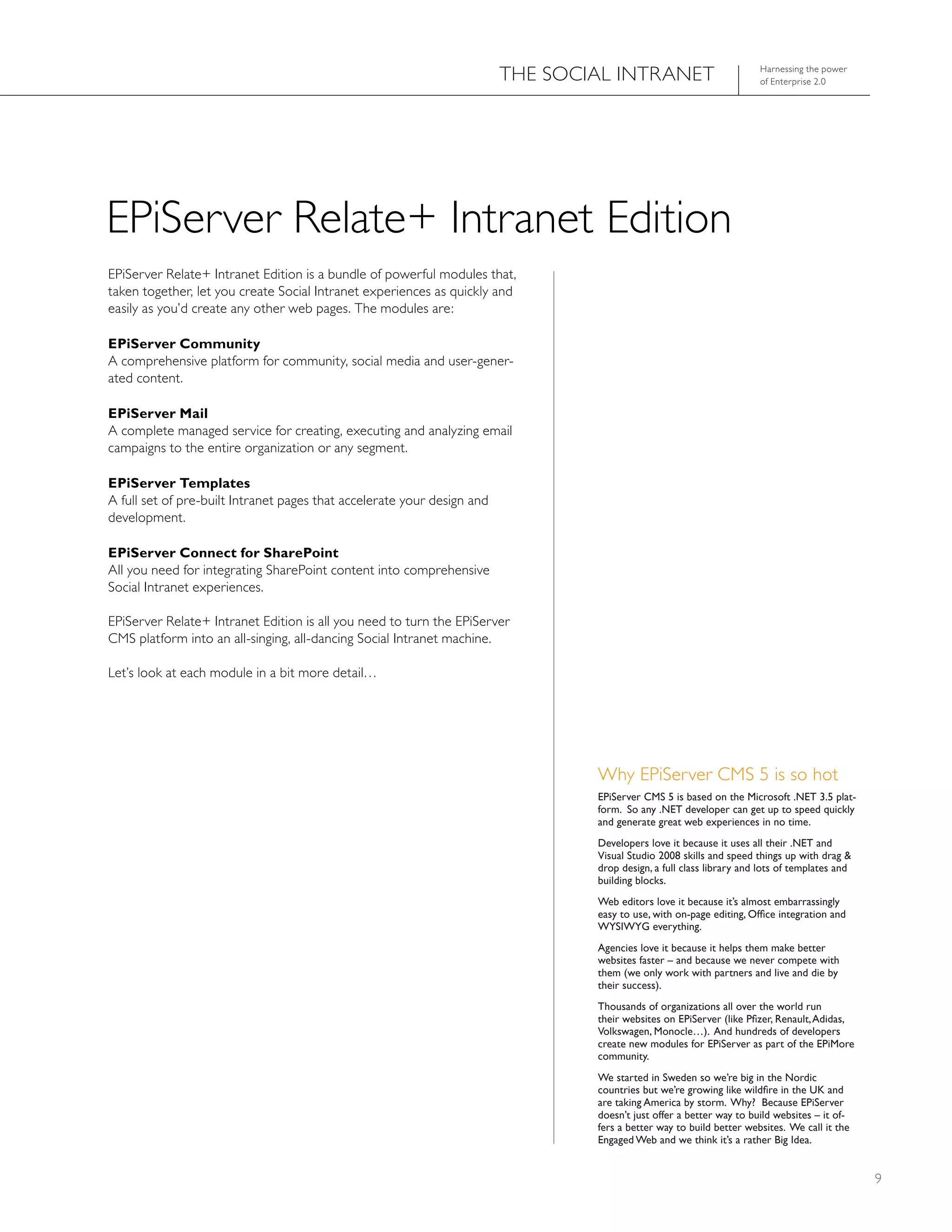 ThE SOCIAL INTRANET                          harnessing the power
                                                                                                                      of Enterprise 2.0




EPiServer Relate+ Intranet Edition
EPiServer Relate+ Intranet Edition is a bundle of powerful modules that,
taken together, let you create Social Intranet experiences as quickly and
easily as you’d create any other web pages. The modules are:

EPiServer Community
A comprehensive platform for community, social media and user-gener-
ated content.

EPiServer Mail
A complete managed service for creating, executing and analyzing email
campaigns to the entire organization or any segment.

EPiServer Templates
A full set of pre-built Intranet pages that accelerate your design and
development.

EPiServer Connect for SharePoint
All you need for integrating SharePoint content into comprehensive
Social Intranet experiences.

EPiServer Relate+ Intranet Edition is all you need to turn the EPiServer
CMS platform into an all-singing, all-dancing Social Intranet machine.

Let’s look at each module in a bit more detail…




                                                                                 Why EPiServer CMS 5 is so hot
                                                                                 EPiServer CMS 5 is based on the Microsoft .NEt 3.5 plat-
                                                                                 form. So any .NEt developer can get up to speed quickly
                                                                                 and generate great web experiences in no time.
                                                                                 Developers love it because it uses all their .NEt and
                                                                                 Visual Studio 2008 skills and speed things up with drag &
                                                                                 drop design, a full class library and lots of templates and
                                                                                 building blocks.
                                                                                 Web editors love it because it’s almost embarrassingly
                                                                                 easy to use, with on-page editing, Office integration and
                                                                                 WYSIWYG everything.
                                                                                 Agencies love it because it helps them make better
                                                                                 websites faster – and because we never compete with
                                                                                 them (we only work with partners and live and die by
                                                                                 their success).
                                                                                 thousands of organizations all over the world run
                                                                                 their websites on EPiServer (like Pfizer, Renault, Adidas,
                                                                                 Volkswagen, Monocle…). And hundreds of developers
                                                                                 create new modules for EPiServer as part of the EPiMore
                                                                                 community.
                                                                                 We started in Sweden so we’re big in the Nordic
                                                                                 countries but we’re growing like wildfire in the UK and
                                                                                 are taking America by storm. Why? because EPiServer
                                                                                 doesn’t just offer a better way to build websites – it of-
                                                                                 fers a better way to build better websites. We call it the
                                                                                 Engaged Web and we think it’s a rather big Idea.


                                                                                                                                               9
 