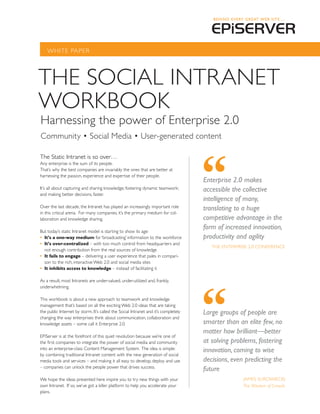 WhITE PAPER




ThE SOCIAL INTRANET
WORKBOOK
harnessing the power of Enterprise 2.0
Community • Social Media • User-generated content

The Static Intranet is so over…
Any enterprise is the sum of its people.
That’s why the best companies are invariably the ones that are better at
harnessing the passion, experience and expertise of their people.
                                                                                    Enterprise 2.0 makes
It’s all about capturing and sharing knowledge; fostering dynamic teamwork;         accessible the collective
and making better decisions, faster.
                                                                                    intelligence of many,
Over the last decade, the Intranet has played an increasingly important role        translating to a huge
in this critical arena. For many companies, it’s the primary medium for col-
laboration and knowledge sharing.                                                   competitive advantage in the
But today’s static Intranet model is starting to show its age:
                                                                                    form of increased innovation,
•	 It’s a one-way medium for ‘broadcasting’ information to the workforce            productivity and agility
•	 It’s over-centralized – with too much control from headquarters and
                                                                                       ThE ENTERPRISE 2.0 CONFERENCE
   not enough contribution from the real sources of knowledge
•	 It fails to engage – delivering a user experience that pales in compari-
   son to the rich, interactive Web 2.0 and social media sites
•	 It inhibits access to knowledge – instead of facilitating it

As a result, most Intranets are under-valued, under-utilized and, frankly,
underwhelming.

This workbook is about a new approach to teamwork and knowledge
management that’s based on all the exciting Web 2.0 ideas that are taking
the public Internet by storm. It’s called the Social Intranet and it’s completely   Large groups of people are
changing the way enterprises think about communication, collaboration and
knowledge assets – some call it Enterprise 2.0.                                     smarter than an elite few, no
                                                                                    matter how brilliant—better
EPiServer is at the forefront of this quiet revolution because we’re one of
the first companies to integrate the power of social media and community            at solving problems, fostering
into an enterprise-class Content Management System. The idea is simple:             innovation, coming to wise
by combining traditional Intranet content with the new generation of social
media tools and services – and making it all easy to develop, deploy and use        decisions, even predicting the
– companies can unlock the people power that drives success.
                                                                                    future
We hope the ideas presented here inspire you to try new things with your                           JAMES SUROWIECKI
own Intranet. If so, we’ve got a killer platform to help you accelerate your                       The Wisdom of Crowds
plans.
 