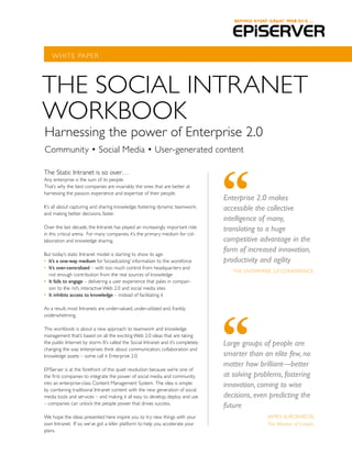 WhITE PAPER




ThE SOCIAL INTRANET
WORKBOOK
harnessing the power of Enterprise 2.0
Community • Social Media • User-generated content

The Static Intranet is so over…
Any enterprise is the sum of its people.
That’s why the best companies are invariably the ones that are better at
harnessing the passion, experience and expertise of their people.
                                                                                    Enterprise 2.0 makes
It’s all about capturing and sharing knowledge; fostering dynamic teamwork;         accessible the collective
and making better decisions, faster.
                                                                                    intelligence of many,
Over the last decade, the Intranet has played an increasingly important role        translating to a huge
in this critical arena. For many companies, it’s the primary medium for col-
laboration and knowledge sharing.                                                   competitive advantage in the
But today’s static Intranet model is starting to show its age:
                                                                                    form of increased innovation,
•	 It’s	a	one-way	medium for ‘broadcasting’ information to the workforce            productivity and agility
•	 It’s	over-centralized – with too much control from headquarters and
                                                                                       ThE ENTERPRISE 2.0 CONFERENCE
   not enough contribution from the real sources of knowledge
•	 It	fails	to	engage – delivering a user experience that pales in compari-
   son to the rich, interactive Web 2.0 and social media sites
•	 It	inhibits	access	to	knowledge – instead of facilitating it

As a result, most Intranets are under-valued, under-utilized and, frankly,
underwhelming.

This workbook is about a new approach to teamwork and knowledge
management that’s based on all the exciting Web 2.0 ideas that are taking
the public Internet by storm. It’s called the Social Intranet and it’s completely   Large groups of people are
changing the way enterprises think about communication, collaboration and
knowledge assets – some call it Enterprise 2.0.                                     smarter than an elite few, no
                                                                                    matter how brilliant—better
EPiServer is at the forefront of this quiet revolution because we’re one of
the first companies to integrate the power of social media and community            at solving problems, fostering
into an enterprise-class Content Management System. The idea is simple:             innovation, coming to wise
by combining traditional Intranet content with the new generation of social
media tools and services – and making it all easy to develop, deploy and use        decisions, even predicting the
– companies can unlock the people power that drives success.
                                                                                    future
We hope the ideas presented here inspire you to try new things with your                           JAMES SUROWIECKI
own Intranet. If so, we’ve got a killer platform to help you accelerate your                       The Wisdom of Crowds
plans.
 