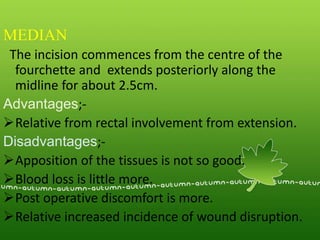 MEDIAN
The incision commences from the centre of the
fourchette and extends posteriorly along the
midline for about 2.5cm.
Advantages;-
Relative from rectal involvement from extension.
Disadvantages;-
Apposition of the tissues is not so good.
Blood loss is little more.
Post operative discomfort is more.
Relative increased incidence of wound disruption.
 