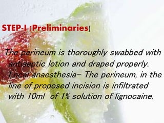 STEP-I (Preliminaries)
The perineum is thoroughly swabbed with
antiseptic lotion and draped properly.
Local anaesthesia- The perineum, in the
line of proposed incision is infiltrated
with 10ml of 1% solution of lignocaine.
 