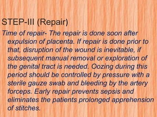 STEP-III (Repair)
Time of repair- The repair is done soon after
expulsion of placenta. If repair is done prior to
that, disruption of the wound is inevitable, if
subsequent manual removal or exploration of
the genital tract is needed. Oozing during this
period should be controlled by pressure with a
sterile gauze swab and bleeding by the artery
forceps. Early repair prevents sepsis and
eliminates the patients prolonged apprehension
of stitches.
 