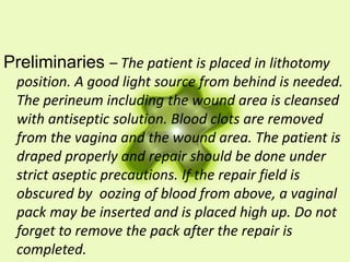 Preliminaries – The patient is placed in lithotomy
position. A good light source from behind is needed.
The perineum including the wound area is cleansed
with antiseptic solution. Blood clots are removed
from the vagina and the wound area. The patient is
draped properly and repair should be done under
strict aseptic precautions. If the repair field is
obscured by oozing of blood from above, a vaginal
pack may be inserted and is placed high up. Do not
forget to remove the pack after the repair is
completed.
 
