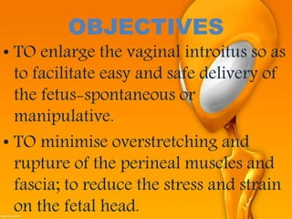 OBJECTIVES
• TO enlarge the vaginal introitus so as
to facilitate easy and safe delivery of
the fetus-spontaneous or
manipulative.
• TO minimise overstretching and
rupture of the perineal muscles and
fascia; to reduce the stress and strain
on the fetal head.
 