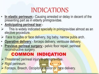 INDICATIONS
• In elastic perineum;- Causing arrested or delay in decent of the
presenting part as in elderly primigravidae.
• Anticipating perineal tear;-
 This is widely indicated specially in primigravidae almost as an
elective procedure.
 Face to pubis or face delivery, big baby, narrow pubis arch.
• Operative delivery;- forceps delivery, ventouse delivery.
• Previous perineal surgery;- pelvic floor repair, perineal
reconstructive surgery.
COMMON INDICATION
 Threatened perineal injury in primigravidae.
 Rigid perineum.
 Forceps, Breech, Occipito-posterior or face delivery.
 