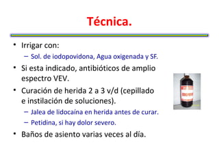 Técnica.
• Irrigar con:
   – Sol. de iodopovidona, Agua oxigenada y SF.
• Si esta indicado, antibióticos de amplio
  espectro VEV.
• Curación de herida 2 a 3 v/d (cepillado
  e instilación de soluciones).
   – Jalea de lidocaína en herida antes de curar.
   – Petidina, si hay dolor severo.
• Baños de asiento varias veces al día.
 