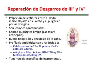 Reparación de Desgarros de III° y IV°
• Palpación del esfínter entre el dedo
  índice alojado en el recto y el pulgar en
  periné y vagina.
• Son lesiones contaminadas.
• Campo quirúrgico limpio (asepsia y
  antisepsia).
• Buena relajación y anestesia de la zona.
• Profilaxis antibiótica con una dosis de:
   – Cefalosporina de 2ª o 3ª generación EV
     antes de suturar.
   – Alérgicas a ß-lactámicos: GTM 240mg EV +
     Metronidazol 500mg EV.
• Tener un kit específico de instrumental.
 