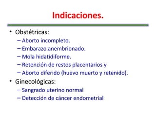 Indicaciones.
• Obstétricas:
  – Aborto incompleto.
  – Embarazo anembrionado.
  – Mola hidatidiforme.
  – Retención de restos placentarios y
  – Aborto diferido (huevo muerto y retenido).
• Ginecológicas:
  – Sangrado uterino normal
  – Detección de cáncer endometrial
 