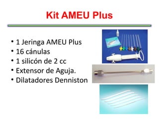Kit AMEU Plus

• 1 Jeringa AMEU Plus
• 16 cánulas
• 1 silicón de 2 cc
• Extensor de Aguja.
• Dilatadores Denniston
 