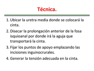 Técnica.
1. Ubicar la uretra media donde se colocará la
   cinta.
2. Disecar la prolongación anterior de la fosa
   isquioanal por donde irá la aguja que
   transportará la cinta.
3. Fijar los puntos de apoyo emplazando las
   incisiones inguinocrurales.
4. Generar la tensión adecuada en la cinta.
 