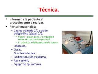 Técnica.
• Informar a la paciente el
  procedimiento a realizar.
• Revisar materiales:
   – Catgut cromado 2/0 o ácido
     poliglicólico (Vicryl) 2/0.
        • Vicryl: < dolor, pero 1/3 requieren
          remoción por tensión perineal.
        • C. crómico: > dehiscencia de la sutura.
   –   Lidocaína,
   –   Gasas,
   –   Guantes estériles,
   –   Isodine solución y espuma,
   –   Agua estéril,
   –   Equipo de episiotomía.
 