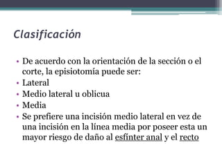 Clasificación
• De acuerdo con la orientación de la sección o el
corte, la episiotomía puede ser:
• Lateral
• Medio lateral u oblicua
• Media
• Se prefiere una incisión medio lateral en vez de
una incisión en la línea media por poseer esta un
mayor riesgo de daño al esfínter anal y el recto
 