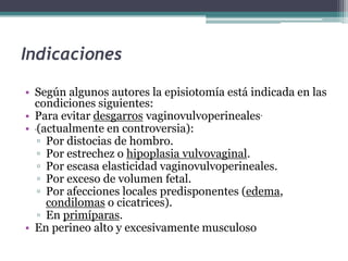 Indicaciones
• Según algunos autores la episiotomía está indicada en las
condiciones siguientes:
• Para evitar desgarros vaginovulvoperineales.
• (actualmente en controversia):
▫ Por distocias de hombro.
▫ Por estrechez o hipoplasia vulvovaginal.
▫ Por escasa elasticidad vaginovulvoperineales.
▫ Por exceso de volumen fetal.
▫ Por afecciones locales predisponentes (edema,
condilomas o cicatrices).
▫ En primíparas.
• En perineo alto y excesivamente musculoso
 