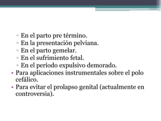 ▫ En el parto pre término.
▫ En la presentación pelviana.
▫ En el parto gemelar.
▫ En el sufrimiento fetal.
▫ En el período expulsivo demorado.
• Para aplicaciones instrumentales sobre el polo
cefálico.
• Para evitar el prolapso genital (actualmente en
controversia).
 