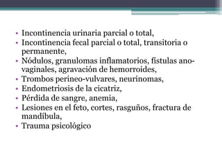 • Incontinencia urinaria parcial o total,
• Incontinencia fecal parcial o total, transitoria o
permanente,
• Nódulos, granulomas inflamatorios, fístulas ano-
vaginales, agravación de hemorroides,
• Trombos perineo-vulvares, neurinomas,
• Endometriosis de la cicatriz,
• Pérdida de sangre, anemia,
• Lesiones en el feto, cortes, rasguños, fractura de
mandíbula,
• Trauma psicológico
 