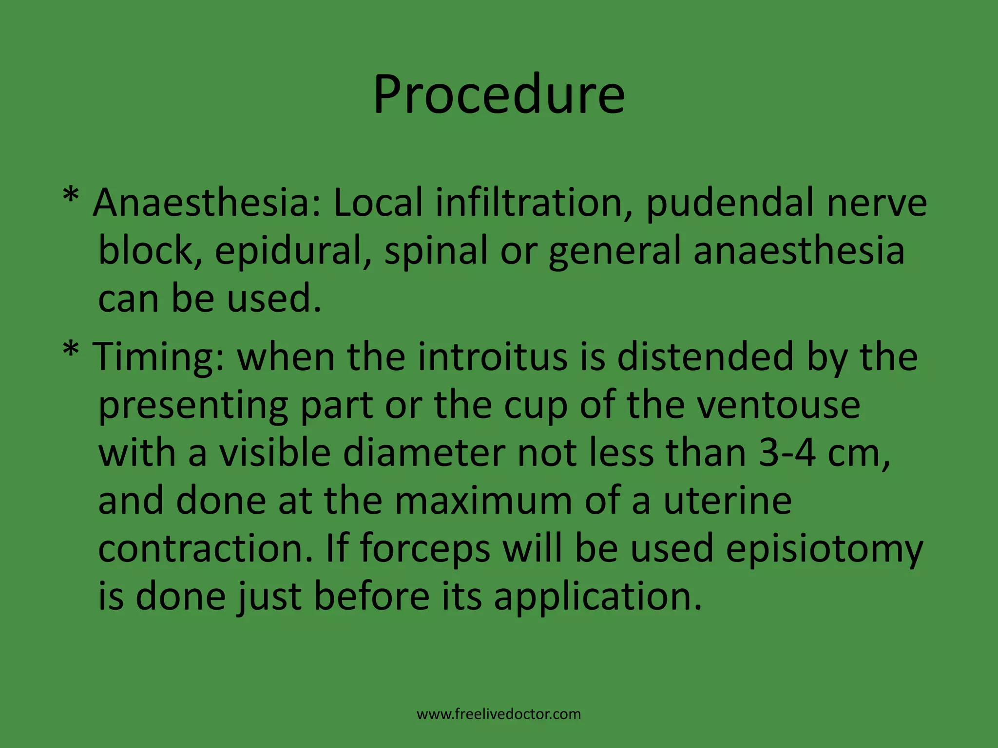 Procedure* Anaesthesia: Local infiltration, pudendal nerve block, epidural, spinal or general anaesthesia can be used.* Timing: when the introitus is distended by the presenting part or the cup of the ventouse with a visible diameter not less than 3-4 cm, and done at the maximum of a uterine contraction. If forceps will be used episiotomy is done just before its application.www.freelivedoctor.com