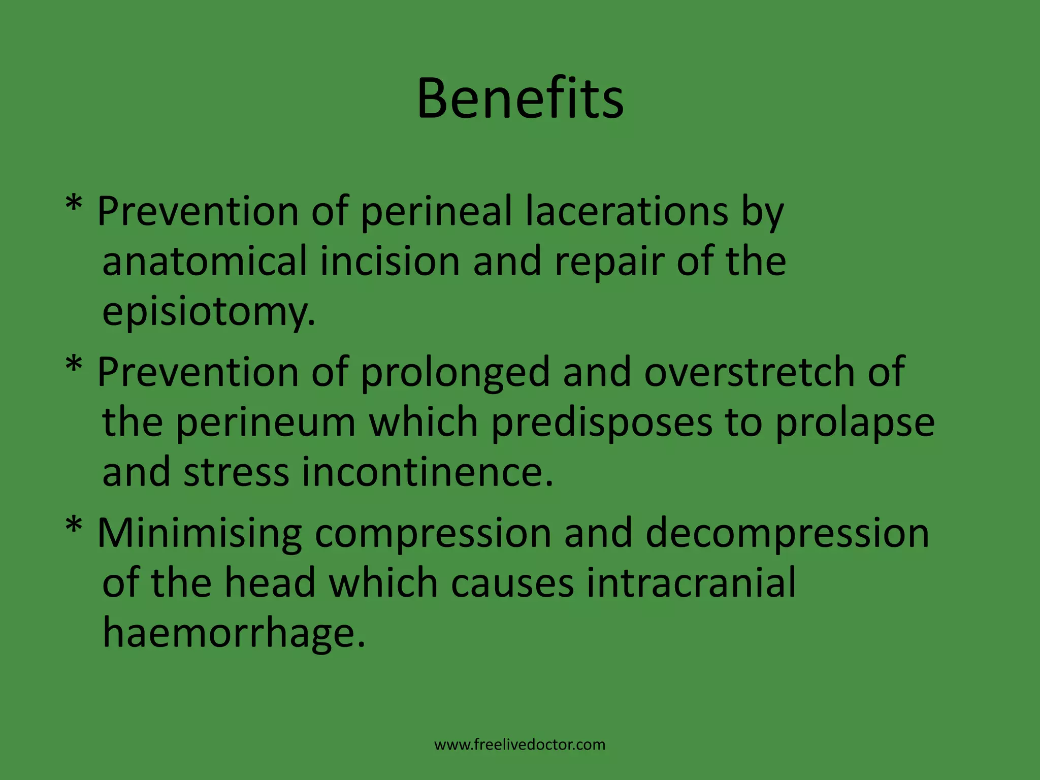 Benefits* Prevention of perineal lacerations by anatomical incision and repair of the episiotomy.* Prevention of prolonged and overstretch of the perineum which predisposes to prolapse and stress incontinence.* Minimising compression and decompression of the head which causes intracranial haemorrhage.www.freelivedoctor.com